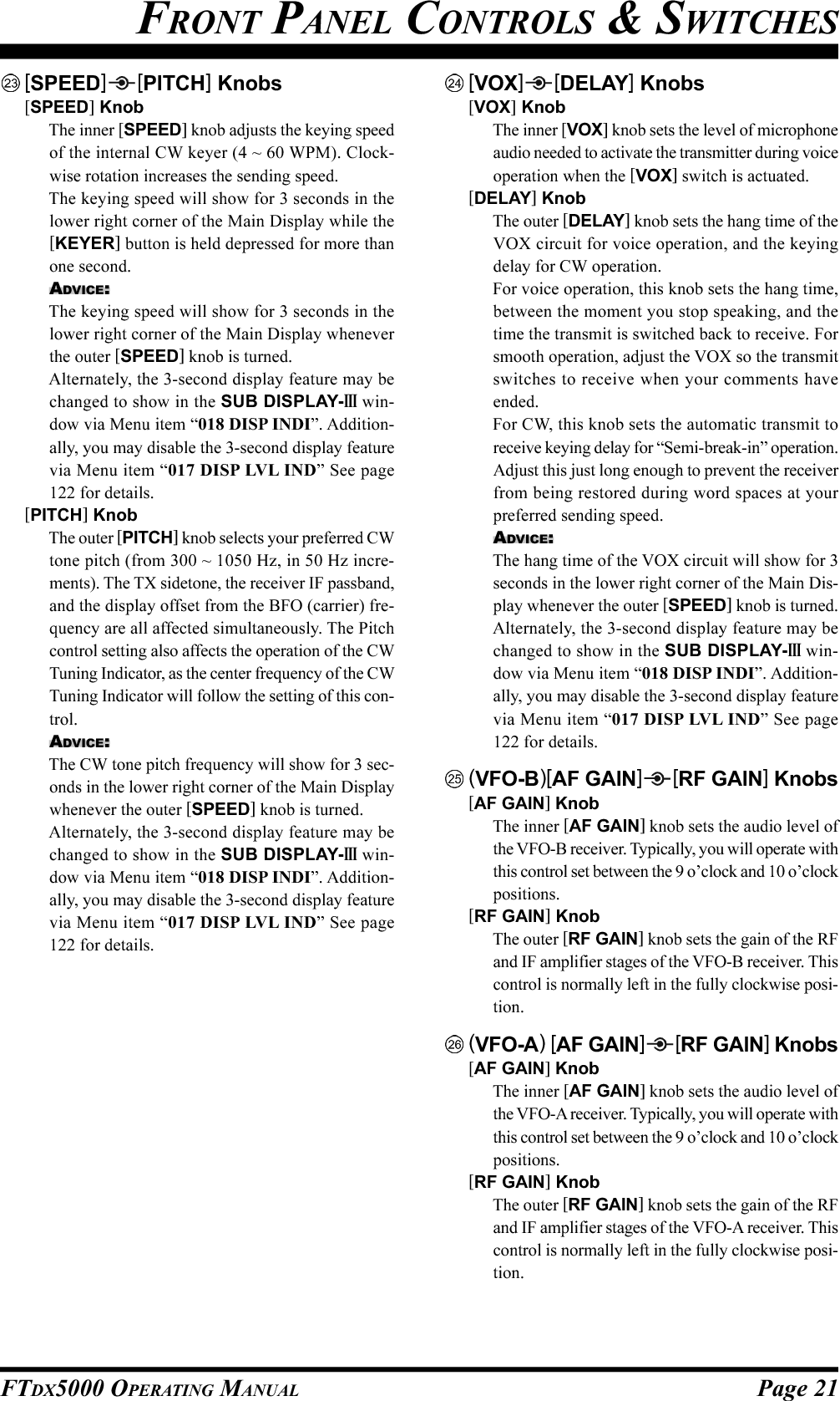 Page 21FTDX5000 OPERATING MANUALFRONT PANEL CONTROLS &amp; SWITCHES[SPEED] [PITCH] Knobs[SPEED] KnobThe inner [SPEED] knob adjusts the keying speedof the internal CW keyer (4 ~ 60 WPM). Clock-wise rotation increases the sending speed.The keying speed will show for 3 seconds in thelower right corner of the Main Display while the[KEYER] button is held depressed for more thanone second.ADVICE:The keying speed will show for 3 seconds in thelower right corner of the Main Display wheneverthe outer [SPEED] knob is turned.Alternately, the 3-second display feature may bechanged to show in the SUB DISPLAY-III win-dow via Menu item “018 DISP INDI”. Addition-ally, you may disable the 3-second display featurevia Menu item “017 DISP LVL IND” See page122 for details.[PITCH] KnobThe outer [PITCH] knob selects your preferred CWtone pitch (from 300 ~ 1050 Hz, in 50 Hz incre-ments). The TX sidetone, the receiver IF passband,and the display offset from the BFO (carrier) fre-quency are all affected simultaneously. The Pitchcontrol setting also affects the operation of the CWTuning Indicator, as the center frequency of the CWTuning Indicator will follow the setting of this con-trol.ADVICE:The CW tone pitch frequency will show for 3 sec-onds in the lower right corner of the Main Displaywhenever the outer [SPEED] knob is turned.Alternately, the 3-second display feature may bechanged to show in the SUB DISPLAY-III win-dow via Menu item “018 DISP INDI”. Addition-ally, you may disable the 3-second display featurevia Menu item “017 DISP LVL IND” See page122 for details.[VOX] [DELAY] Knobs[VOX] KnobThe inner [VOX] knob sets the level of microphoneaudio needed to activate the transmitter during voiceoperation when the [VOX] switch is actuated.[DELAY] KnobThe outer [DELAY] knob sets the hang time of theVOX circuit for voice operation, and the keyingdelay for CW operation.For voice operation, this knob sets the hang time,between the moment you stop speaking, and thetime the transmit is switched back to receive. Forsmooth operation, adjust the VOX so the transmitswitches to receive when your comments haveended.For CW, this knob sets the automatic transmit toreceive keying delay for “Semi-break-in” operation.Adjust this just long enough to prevent the receiverfrom being restored during word spaces at yourpreferred sending speed.ADVICE:The hang time of the VOX circuit will show for 3seconds in the lower right corner of the Main Dis-play whenever the outer [SPEED] knob is turned.Alternately, the 3-second display feature may bechanged to show in the SUB DISPLAY-III win-dow via Menu item “018 DISP INDI”. Addition-ally, you may disable the 3-second display featurevia Menu item “017 DISP LVL IND” See page122 for details.(VFO-B)[AF GAIN] [RF GAIN] Knobs[AF GAIN] KnobThe inner [AF GAIN] knob sets the audio level ofthe VFO-B receiver. Typically, you will operate withthis control set between the 9 o’clock and 10 o’clockpositions.[RF GAIN] KnobThe outer [RF GAIN] knob sets the gain of the RFand IF amplifier stages of the VFO-B receiver. Thiscontrol is normally left in the fully clockwise posi-tion.(VFO-A) [AF GAIN] [RF GAIN] Knobs[AF GAIN] KnobThe inner [AF GAIN] knob sets the audio level ofthe VFO-A receiver. Typically, you will operate withthis control set between the 9 o’clock and 10 o’clockpositions.[RF GAIN] KnobThe outer [RF GAIN] knob sets the gain of the RFand IF amplifier stages of the VFO-A receiver. Thiscontrol is normally left in the fully clockwise posi-tion.