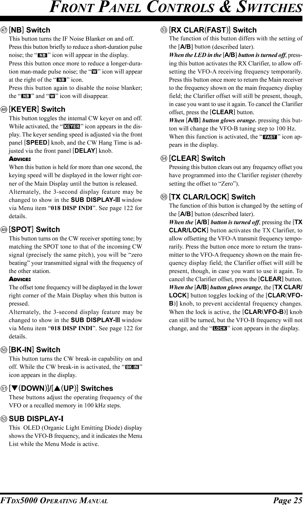 Page 25FTDX5000 OPERATING MANUAL[NB] SwitchThis button turns the IF Noise Blanker on and off.Press this button briefly to reduce a short-duration pulsenoise; the “ ” icon will appear in the display.Press this button once more to reduce a longer-dura-tion man-made pulse noise; the “ ” icon will appearat the right of the “ ” icon.Press this button again to disable the noise blanker;the “ ” and “ ” icon will disappear.[KEYER] SwitchThis button toggles the internal CW keyer on and off.While activated, the “ ” icon appears in the dis-play. The keyer sending speed is adjusted via the frontpanel [SPEED] knob, and the CW Hang Time is ad-justed via the front panel [DELAY] knob.ADVICE:When this button is held for more than one second, thekeying speed will be displayed in the lower right cor-ner of the Main Display until the button is released.Alternately, the 3-second display feature may bechanged to show in the SUB DISPLAY-III windowvia Menu item “018 DISP INDI”. See page 122 fordetails.[SPOT] SwitchThis button turns on the CW receiver spotting tone; bymatching the SPOT tone to that of the incoming CWsignal (precisely the same pitch), you will be “zerobeating” your transmitted signal with the frequency ofthe other station.ADVICE:The offset tone frequency will be displayed in the lowerright corner of the Main Display when this button ispressed.Alternately, the 3-second display feature may bechanged to show in the SUB DISPLAY-III windowvia Menu item “018 DISP INDI”. See page 122 fordetails.[BK-IN] SwitchThis button turns the CW break-in capability on andoff. While the CW break-in is activated, the “ ”icon appears in the display.[(DOWN)]/[(UP)] SwitchesThese buttons adjust the operating frequency of theVFO or a recalled memory in 100 kHz steps.SUB DISPLAY-IThis  OLED (Organic Light Emitting Diode) displayshows the VFO-B frequency, and it indicates the MenuList while the Menu Mode is active.[RX CLAR(FAST)] SwitchThe function of this button differs with the setting ofthe [A/B] button (described later).When the LED in the [A/B] button is turned off, press-ing this button activates the RX Clarifier, to allow off-setting the VFO-A receiving frequency temporarily.Press this button once more to return the Main receiverto the frequency shown on the main frequency displayfield; the Clarifier offset will still be present, though,in case you want to use it again. To cancel the Clarifieroffset, press the [CLEAR] button.When [A/B] button glows orange, pressing this but-ton will change the VFO-B tuning step to 100 Hz.When this function is activated, the “ ” icon ap-pears in the display.[CLEAR] SwitchPressing this button clears out any frequency offset youhave programmed into the Clarifier register (therebysetting the offset to “Zero”).[TX CLAR/LOCK] SwitchThe function of this button is changed by the setting ofthe [A/B] button (described later).When the [A/B] button is turned off, pressing the [TXCLAR/LOCK] button activates the TX Clarifier, toallow offsetting the VFO-A transmit frequency tempo-rarily. Press the button once more to return the trans-mitter to the VFO-A frequency shown on the main fre-quency display field; the Clarifier offset will still bepresent, though, in case you want to use it again. Tocancel the Clarifier offset, press the [CLEAR] button.When the [A/B] button glows orange, the [TX CLAR/LOCK] button toggles locking of the [CLAR(VFO-B)] knob, to prevent accidental frequency changes.When the lock is active, the [CLAR(VFO-B)] knobcan still be turned, but the VFO-B frequency will notchange, and the “ ” icon appears in the display.FRONT PANEL CONTROLS &amp; SWITCHES