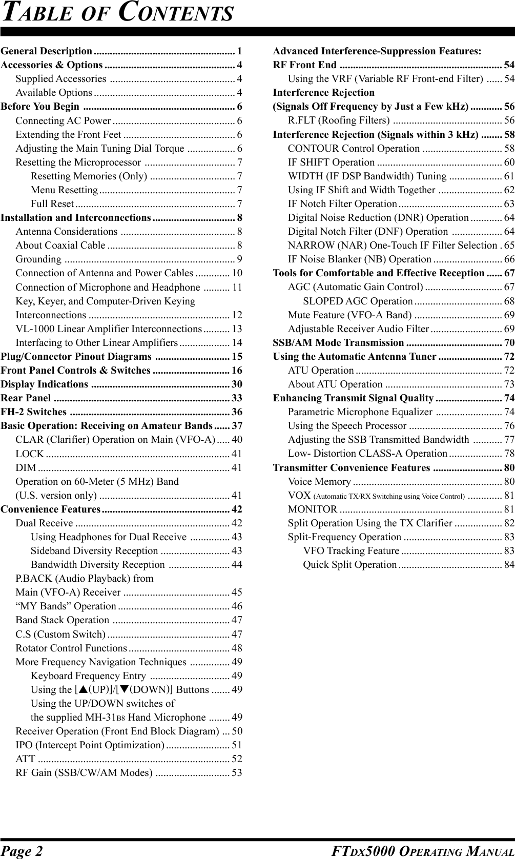 Page 2 FTDX5000 OPERATING MANUALTABLE OF CONTENTSGeneral Description ..................................................... 1Accessories &amp; Options ................................................. 4Supplied Accessories ............................................... 4Available Options ..................................................... 4Before You Begin ......................................................... 6Connecting AC Power .............................................. 6Extending the Front Feet .......................................... 6Adjusting the Main Tuning Dial Torque .................. 6Resetting the Microprocessor .................................. 7Resetting Memories (Only) ................................ 7Menu Resetting ................................................... 7Full Reset ............................................................ 7Installation and Interconnections ............................... 8Antenna Considerations ........................................... 8About Coaxial Cable ................................................ 8Grounding ................................................................ 9Connection of Antenna and Power Cables ............. 10Connection of Microphone and Headphone .......... 11Key, Keyer, and Computer-Driven KeyingInterconnections ..................................................... 12VL-1000 Linear Amplifier Interconnections .......... 13Interfacing to Other Linear Amplifiers ................... 14Plug/Connector Pinout Diagrams ............................ 15Front Panel Controls &amp; Switches ............................. 16Display Indications .................................................... 30Rear Panel .................................................................. 33FH-2 Switches ............................................................ 36Basic Operation: Receiving on Amateur Bands ...... 37CLAR (Clarifier) Operation on Main (VFO-A) ..... 40LOCK ..................................................................... 41DIM ........................................................................ 41Operation on 60-Meter (5 MHz) Band(U.S. version only) ................................................. 41Convenience Features................................................ 42Dual Receive .......................................................... 42Using Headphones for Dual Receive ............... 43Sideband Diversity Reception .......................... 43Bandwidth Diversity Reception ....................... 44P.BACK (Audio Playback) fromMain (VFO-A) Receiver ........................................ 45“MY Bands” Operation .......................................... 46Band Stack Operation ............................................ 47C.S (Custom Switch) .............................................. 47Rotator Control Functions ...................................... 48More Frequency Navigation Techniques ............... 49Keyboard Frequency Entry .............................. 49Using the [(UP)]/[(DOWN)] Buttons ....... 49Using the UP/DOWN switches ofthe supplied MH-31B8 Hand Microphone ........ 49Receiver Operation (Front End Block Diagram) ... 50IPO (Intercept Point Optimization) ........................ 51ATT ........................................................................ 52RF Gain (SSB/CW/AM Modes) ............................ 53Advanced Interference-Suppression Features:RF Front End ............................................................. 54Using the VRF (Variable RF Front-end Filter) ...... 54Interference Rejection(Signals Off Frequency by Just a Few kHz) ............ 56R.FLT (Roofing Filters) ......................................... 56Interference Rejection (Signals within 3 kHz) ........ 58CONTOUR Control Operation .............................. 58IF SHIFT Operation ............................................... 60WIDTH (IF DSP Bandwidth) Tuning .................... 61Using IF Shift and Width Together ........................ 62IF Notch Filter Operation ....................................... 63Digital Noise Reduction (DNR) Operation ............ 64Digital Notch Filter (DNF) Operation ................... 64NARROW (NAR) One-Touch IF Filter Selection . 65IF Noise Blanker (NB) Operation .......................... 66Tools for Comfortable and Effective Reception ...... 67AGC (Automatic Gain Control) ............................. 67SLOPED AGC Operation ................................. 68Mute Feature (VFO-A Band) ................................. 69Adjustable Receiver Audio Filter ........................... 69SSB/AM Mode Transmission .................................... 70Using the Automatic Antenna Tuner ........................ 72ATU Operation ....................................................... 72About ATU Operation ............................................ 73Enhancing Transmit Signal Quality ......................... 74Parametric Microphone Equalizer ......................... 74Using the Speech Processor ................................... 76Adjusting the SSB Transmitted Bandwidth ........... 77Low- Distortion CLASS-A Operation .................... 78Transmitter Convenience Features .......................... 80Voice Memory ........................................................ 80VOX (Automatic TX/RX Switching using Voice Control) ............. 81MONITOR ............................................................. 81Split Operation Using the TX Clarifier .................. 82Split-Frequency Operation ..................................... 83VFO Tracking Feature ...................................... 83Quick Split Operation ....................................... 84