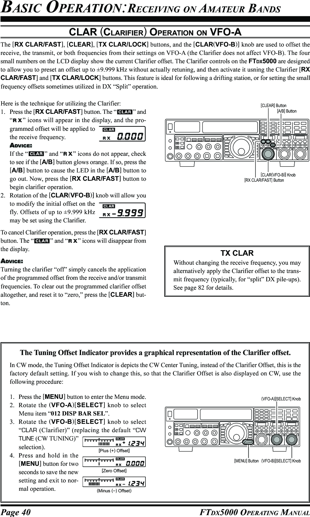 Page 40 FTDX5000 OPERATING MANUALBASIC OPERATION:RECEIVING ON AMATEUR BANDSCLAR (CLARIFIER) OPERATION ON VFO-AThe [RX CLAR/FAST], [CLEAR], [TX CLAR/LOCK] buttons, and the [CLAR(VFO-B)] knob are used to offset thereceive, the transmit, or both frequencies from their settings on VFO-A (the Clarifier does not affect VFO-B). The foursmall numbers on the LCD display show the current Clarifier offset. The Clarifier controls on the FTDX5000 are designedto allow you to preset an offset up to ±9.999 kHz without actually retuning, and then activate it usning the Clarifier [RXCLAR/FAST] and [TX CLAR/LOCK] buttons. This feature is ideal for following a drifting station, or for setting the smallfrequency offsets sometimes utilized in DX “Split” operation.Here is the technique for utilizing the Clarifier:1. Press the [RX CLAR/FAST] button. The “ ” and“” icons will appear in the display, and the pro-grammed offset will be applied tothe receive frequency.ADVICE:If the “ ” and “ ” icons do not appear, checkto see if the [A/B] button glows orange. If so, press the[A/B] button to cause the LED in the [A/B] button togo out. Now, press the [RX CLAR/FAST] button tobegin clarifier operation.2. Rotation of the [CLAR(VFO-B)] knob will allow youto modify the initial offset on thefly. Offsets of up to ±9.999 kHzmay be set using the Clarifier.To cancel Clarifier operation, press the [RX CLAR/FAST]button. The “ ” and “ ” icons will disappear fromthe display.ADVICE:Turning the clarifier “off” simply cancels the applicationof the programmed offset from the receive and/or transmitfrequencies. To clear out the programmed clarifier offsetaltogether, and reset it to “zero,” press the [CLEAR] but-ton.TX CLARWithout changing the receive frequency, you mayalternatively apply the Clarifier offset to the trans-mit frequency (typically, for “split” DX pile-ups).See page 82 for details.The Tuning Offset Indicator provides a graphical representation of the Clarifier offset.In CW mode, the Tuning Offset Indicator is depicts the CW Center Tuning, instead of the Clarifier Offset, this is thefactory default setting. If you wish to change this, so that the Clarifier Offset is also displayed on CW, use thefollowing procedure:1. Press the [MENU] button to enter the Menu mode.2. Rotate the (VFO-A)[SELECT] knob to selectMenu item “012 DISP BAR SEL”.3. Rotate the (VFO-B)[SELECT] knob to select“CLAR (Clarifier)” (replacing the default “CWTUNE (CW TUNING)”selection).4. Press and hold in the[MENU] button for twoseconds to save the newsetting and exit to nor-mal operation.[CLAR(VFO-B)] Knob[RX CLAR/FAST] Button[CLEAR] Button[A/B] Button[Plus (+) Offset][Zero Offset](Minus (–) Offset)(VFO-B)[SELECT] Knob[MENU] Button(VFO-A)[SELECT] Knob