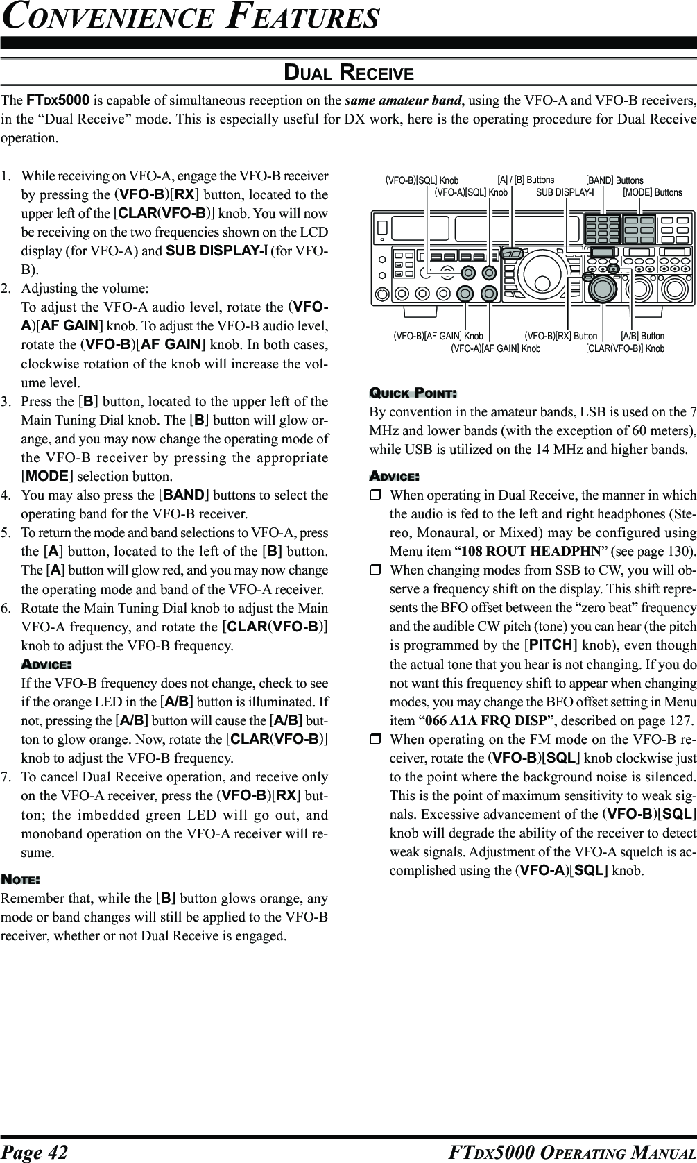 Page 42 FTDX5000 OPERATING MANUALQUICK POINT:By convention in the amateur bands, LSB is used on the 7MHz and lower bands (with the exception of 60 meters),while USB is utilized on the 14 MHz and higher bands.ADVICE:When operating in Dual Receive, the manner in whichthe audio is fed to the left and right headphones (Ste-reo, Monaural, or Mixed) may be configured usingMenu item “108 ROUT HEADPHN” (see page 130).When changing modes from SSB to CW, you will ob-serve a frequency shift on the display. This shift repre-sents the BFO offset between the “zero beat” frequencyand the audible CW pitch (tone) you can hear (the pitchis programmed by the [PITCH] knob), even thoughthe actual tone that you hear is not changing. If you donot want this frequency shift to appear when changingmodes, you may change the BFO offset setting in Menuitem “066 A1A FRQ DISP”, described on page 127.When operating on the FM mode on the VFO-B re-ceiver, rotate the (VFO-B)[SQL] knob clockwise justto the point where the background noise is silenced.This is the point of maximum sensitivity to weak sig-nals. Excessive advancement of the (VFO-B)[SQL]knob will degrade the ability of the receiver to detectweak signals. Adjustment of the VFO-A squelch is ac-complished using the (VFO-A)[SQL] knob.DUAL RECEIVEThe FTDX5000 is capable of simultaneous reception on the same amateur band, using the VFO-A and VFO-B receivers,in the “Dual Receive” mode. This is especially useful for DX work, here is the operating procedure for Dual Receiveoperation.CONVENIENCE FEATURES1. While receiving on VFO-A, engage the VFO-B receiverby pressing the (VFO-B)[RX] button, located to theupper left of the [CLAR(VFO-B)] knob. You will nowbe receiving on the two frequencies shown on the LCDdisplay (for VFO-A) and SUB DISPLAY-I (for VFO-B).2. Adjusting the volume:To adjust the VFO-A audio level, rotate the (VFO-A)[AF GAIN] knob. To adjust the VFO-B audio level,rotate the (VFO-B)[AF GAIN] knob. In both cases,clockwise rotation of the knob will increase the vol-ume level.3. Press the [B] button, located to the upper left of theMain Tuning Dial knob. The [B] button will glow or-ange, and you may now change the operating mode ofthe VFO-B receiver by pressing the appropriate[MODE] selection button.4. You may also press the [BAND] buttons to select theoperating band for the VFO-B receiver.5. To return the mode and band selections to VFO-A, pressthe [A] button, located to the left of the [B] button.The [A] button will glow red, and you may now changethe operating mode and band of the VFO-A receiver.6. Rotate the Main Tuning Dial knob to adjust the MainVFO-A frequency, and rotate the [CLAR(VFO-B)]knob to adjust the VFO-B frequency.ADVICE:If the VFO-B frequency does not change, check to seeif the orange LED in the [A/B] button is illuminated. Ifnot, pressing the [A/B] button will cause the [A/B] but-ton to glow orange. Now, rotate the [CLAR(VFO-B)]knob to adjust the VFO-B frequency.7. To cancel Dual Receive operation, and receive onlyon the VFO-A receiver, press the (VFO-B)[RX] but-ton; the imbedded green LED will go out, andmonoband operation on the VFO-A receiver will re-sume.NOTE:Remember that, while the [B] button glows orange, anymode or band changes will still be applied to the VFO-Breceiver, whether or not Dual Receive is engaged.[CLAR(VFO-B)] Knob[A/B] Button[BAND] Buttons[MODE] ButtonsSUB DISPLAY-I(VFO-B)[RX] Button[A] / [B] Buttons(VFO-A)[SQL] Knob(VFO-B)[SQL] Knob(VFO-A)[AF GAIN] Knob(VFO-B)[AF GAIN] Knob