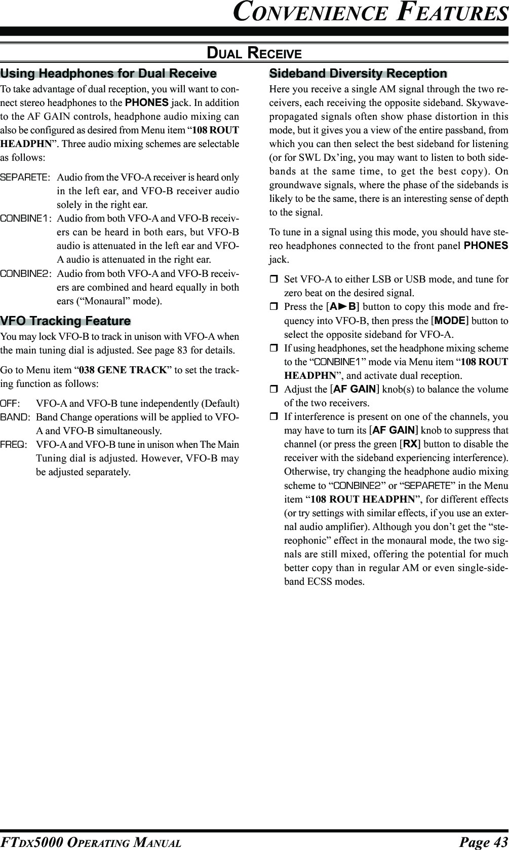 Page 43FTDX5000 OPERATING MANUALCONVENIENCE FEATURESDUAL RECEIVEUsing Headphones for Dual ReceiveTo take advantage of dual reception, you will want to con-nect stereo headphones to the PHONES jack. In additionto the AF GAIN controls, headphone audio mixing canalso be configured as desired from Menu item “108 ROUTHEADPHN”. Three audio mixing schemes are selectableas follows:SEPARETE: Audio from the VFO-A receiver is heard onlyin the left ear, and VFO-B receiver audiosolely in the right ear.CONBINE1: Audio from both VFO-A and VFO-B receiv-ers can be heard in both ears, but VFO-Baudio is attenuated in the left ear and VFO-A audio is attenuated in the right ear.CONBINE2: Audio from both VFO-A and VFO-B receiv-ers are combined and heard equally in bothears (“Monaural” mode).VFO Tracking FeatureYou may lock VFO-B to track in unison with VFO-A whenthe main tuning dial is adjusted. See page 83 for details.Go to Menu item “038 GENE TRACK” to set the track-ing function as follows:OFF: VFO-A and VFO-B tune independently (Default)BAND: Band Change operations will be applied to VFO-A and VFO-B simultaneously.FREQ: VFO-A and VFO-B tune in unison when The MainTuning dial is adjusted. However, VFO-B maybe adjusted separately.Sideband Diversity ReceptionHere you receive a single AM signal through the two re-ceivers, each receiving the opposite sideband. Skywave-propagated signals often show phase distortion in thismode, but it gives you a view of the entire passband, fromwhich you can then select the best sideband for listening(or for SWL Dx’ing, you may want to listen to both side-bands at the same time, to get the best copy). Ongroundwave signals, where the phase of the sidebands islikely to be the same, there is an interesting sense of depthto the signal.To tune in a signal using this mode, you should have ste-reo headphones connected to the front panel PHONESjack.Set VFO-A to either LSB or USB mode, and tune forzero beat on the desired signal.Press the [AB] button to copy this mode and fre-quency into VFO-B, then press the [MODE] button toselect the opposite sideband for VFO-A.If using headphones, set the headphone mixing schemeto the “CONBINE1” mode via Menu item “108 ROUTHEADPHN”, and activate dual reception.Adjust the [AF GAIN] knob(s) to balance the volumeof the two receivers.If interference is present on one of the channels, youmay have to turn its [AF GAIN] knob to suppress thatchannel (or press the green [RX] button to disable thereceiver with the sideband experiencing interference).Otherwise, try changing the headphone audio mixingscheme to “CONBINE2” or “SEPARETE” in the Menuitem “108 ROUT HEADPHN”, for different effects(or try settings with similar effects, if you use an exter-nal audio amplifier). Although you don’t get the “ste-reophonic” effect in the monaural mode, the two sig-nals are still mixed, offering the potential for muchbetter copy than in regular AM or even single-side-band ECSS modes.