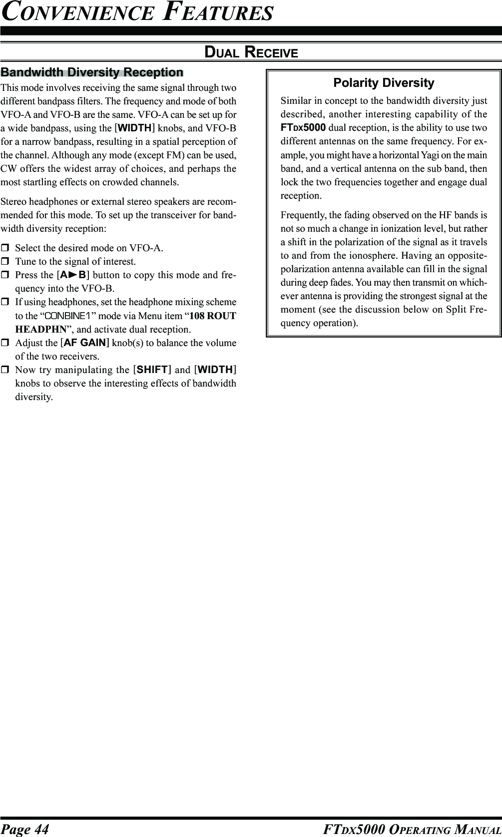 Page 44 FTDX5000 OPERATING MANUALBandwidth Diversity ReceptionThis mode involves receiving the same signal through twodifferent bandpass filters. The frequency and mode of bothVFO-A and VFO-B are the same. VFO-A can be set up fora wide bandpass, using the [WIDTH] knobs, and VFO-Bfor a narrow bandpass, resulting in a spatial perception ofthe channel. Although any mode (except FM) can be used,CW offers the widest array of choices, and perhaps themost startling effects on crowded channels.Stereo headphones or external stereo speakers are recom-mended for this mode. To set up the transceiver for band-width diversity reception:Select the desired mode on VFO-A.Tune to the signal of interest.Press the [AB] button to copy this mode and fre-quency into the VFO-B.If using headphones, set the headphone mixing schemeto the “CONBINE1” mode via Menu item “108 ROUTHEADPHN”, and activate dual reception.Adjust the [AF GAIN] knob(s) to balance the volumeof the two receivers.Now try manipulating the [SHIFT] and [WIDTH]knobs to observe the interesting effects of bandwidthdiversity.CONVENIENCE FEATURESDUAL RECEIVEPolarity DiversitySimilar in concept to the bandwidth diversity justdescribed, another interesting capability of theFTDX5000 dual reception, is the ability to use twodifferent antennas on the same frequency. For ex-ample, you might have a horizontal Yagi on the mainband, and a vertical antenna on the sub band, thenlock the two frequencies together and engage dualreception.Frequently, the fading observed on the HF bands isnot so much a change in ionization level, but rathera shift in the polarization of the signal as it travelsto and from the ionosphere. Having an opposite-polarization antenna available can fill in the signalduring deep fades. You may then transmit on which-ever antenna is providing the strongest signal at themoment (see the discussion below on Split Fre-quency operation).