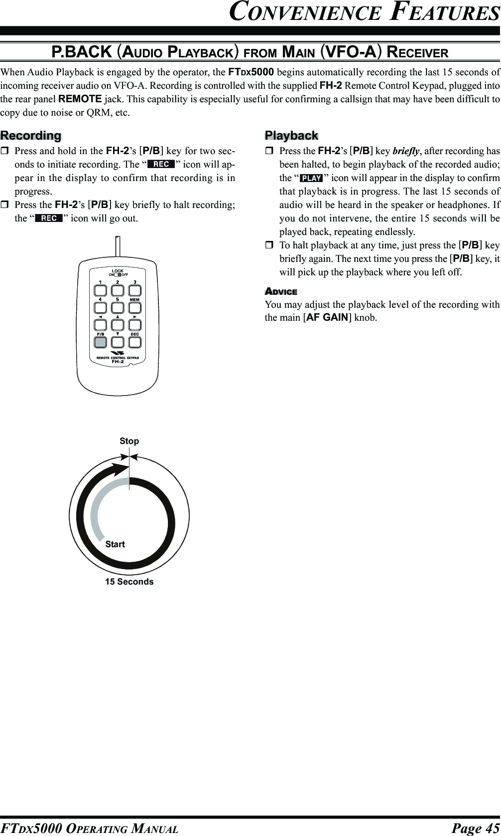 Page 45FTDX5000 OPERATING MANUALCONVENIENCE FEATURESP.BACK (AUDIO PLAYBACK) FROM MAIN (VFO-A) RECEIVERWhen Audio Playback is engaged by the operator, the FTDX5000 begins automatically recording the last 15 seconds ofincoming receiver audio on VFO-A. Recording is controlled with the supplied FH-2 Remote Control Keypad, plugged intothe rear panel REMOTE jack. This capability is especially useful for confirming a callsign that may have been difficult tocopy due to noise or QRM, etc.RecordingPress and hold in the FH-2’s [P/B] key for two sec-onds to initiate recording. The “ ” icon will ap-pear in the display to confirm that recording is inprogress.Press the FH-2’s [P/B] key briefly to halt recording;the “ ” icon will go out.LOCKOFFONPlaybackPress the FH-2’s [P/B] key briefly, after recording hasbeen halted, to begin playback of the recorded audio;the “ ” icon will appear in the display to confirmthat playback is in progress. The last 15 seconds ofaudio will be heard in the speaker or headphones. Ifyou do not intervene, the entire 15 seconds will beplayed back, repeating endlessly.To halt playback at any time, just press the [P/B] keybriefly again. The next time you press the [P/B] key, itwill pick up the playback where you left off.ADVICEYou may adjust the playback level of the recording withthe main [AF GAIN] knob.StartStop15 Seconds