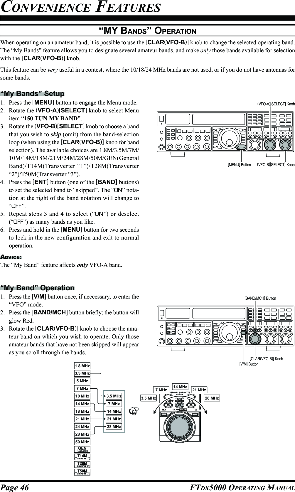 Page 46 FTDX5000 OPERATING MANUAL“MY BANDS” OPERATIONWhen operating on an amateur band, it is possible to use the [CLAR(VFO-B)] knob to change the selected operating band.The “My Bands” feature allows you to designate several amateur bands, and make only those bands available for selectionwith the [CLAR(VFO-B)] knob.This feature can be very useful in a contest, where the 10/18/24 MHz bands are not used, or if you do not have antennas forsome bands.“My Bands” Setup1. Press the [MENU] button to engage the Menu mode.2. Rotate the (VFO-A)[SELECT] knob to select Menuitem “150 TUN MY BAND”.3. Rotate the (VFO-B)[SELECT] knob to choose a bandthat you wish to skip (omit) from the band-selectionloop (when using the [CLAR(VFO-B)] knob for bandselection). The available choices are 1.8M/3.5M/7M/10M/14M/18M/21M/24M/28M/50M/GEN(GeneralBand)/T14M(Transverter “1”)/T28M(Transverter“2”)/T50M(Transverter “3”).4. Press the [ENT] button (one of the [BAND] buttons)to set the selected band to “skipped”. The “ON” nota-tion at the right of the band notation will change to“OFF”.5. Repeat steps 3 and 4 to select (“ON”) or deselect(“OFF”) as many bands as you like.6. Press and hold in the [MENU] button for two secondsto lock in the new configuration and exit to normaloperation.ADVICE:The “My Band” feature affects only VFO-A band.CONVENIENCE FEATURES“My Band” Operation1. Press the [V/M] button once, if neccessary, to enter the“VFO” mode.2. Press the [BAND/MCH] button briefly; the button willglow Red.3. Rotate the [CLAR(VFO-B)] knob to choose the ama-teur band on which you wish to operate. Only thoseamateur bands that have not been skipped will appearas you scroll through the bands.(VFO-B)[SELECT] Knob[MENU] Button(VFO-A)[SELECT] Knob[CLAR(VFO-B)] Knob[V/M] Button[BAND/MCH] Button14 MHz14 MHz18 MHz50 MHz21 MHz21 MHz7 MHz7 MHz5 MHz1.8 MHz28 MHz28 MHz24 MHz3.5 MHz3.5 MHz10 MHz14 MHz21 MHz7 MHz28 MHz3.5 MHz