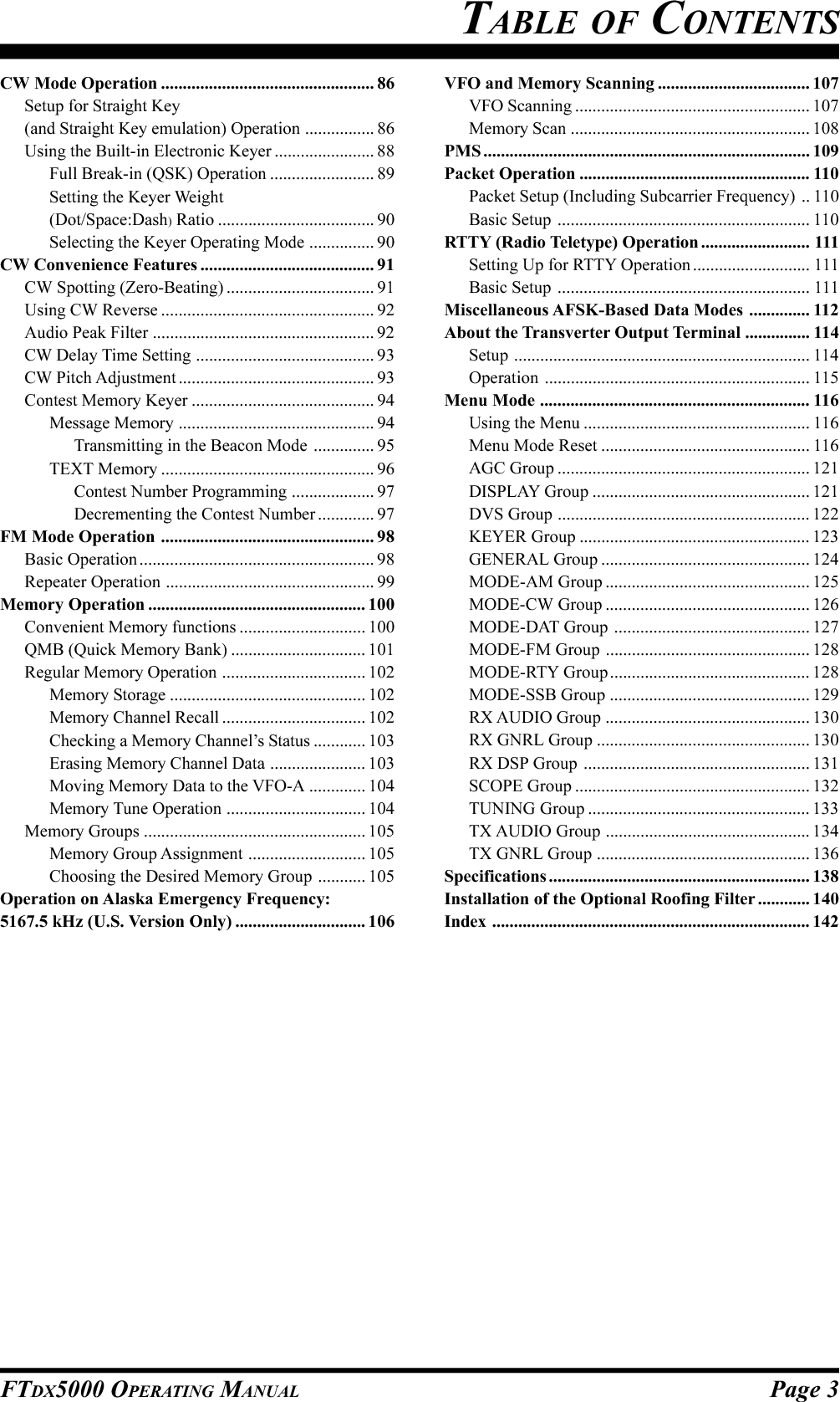 Page 3FTDX5000 OPERATING MANUALTABLE OF CONTENTSCW Mode Operation ................................................. 86Setup for Straight Key(and Straight Key emulation) Operation ................ 86Using the Built-in Electronic Keyer ....................... 88Full Break-in (QSK) Operation ........................ 89Setting the Keyer Weight(Dot/Space:Dash) Ratio .................................... 90Selecting the Keyer Operating Mode ............... 90CW Convenience Features ........................................ 91CW Spotting (Zero-Beating) .................................. 91Using CW Reverse ................................................. 92Audio Peak Filter ................................................... 92CW Delay Time Setting ......................................... 93CW Pitch Adjustment ............................................. 93Contest Memory Keyer .......................................... 94Message Memory ............................................. 94Transmitting in the Beacon Mode .............. 95TEXT Memory ................................................. 96Contest Number Programming ................... 97Decrementing the Contest Number ............. 97FM Mode Operation ................................................. 98Basic Operation ...................................................... 98Repeater Operation ................................................ 99Memory Operation .................................................. 100Convenient Memory functions ............................. 100QMB (Quick Memory Bank) ............................... 101Regular Memory Operation ................................. 102Memory Storage ............................................. 102Memory Channel Recall ................................. 102Checking a Memory Channel’s Status ............ 103Erasing Memory Channel Data ...................... 103Moving Memory Data to the VFO-A ............. 104Memory Tune Operation ................................ 104Memory Groups ................................................... 105Memory Group Assignment ........................... 105Choosing the Desired Memory Group ........... 105Operation on Alaska Emergency Frequency:5167.5 kHz (U.S. Version Only) .............................. 106VFO and Memory Scanning ................................... 107VFO Scanning ...................................................... 107Memory Scan ....................................................... 108PMS ........................................................................... 109Packet Operation ..................................................... 110Packet Setup (Including Subcarrier Frequency) .. 110Basic Setup .......................................................... 110RTTY (Radio Teletype) Operation ......................... 111Setting Up for RTTY Operation........................... 111Basic Setup .......................................................... 111Miscellaneous AFSK-Based Data Modes .............. 112About the Transverter Output Terminal ............... 114Setup .................................................................... 114Operation ............................................................. 115Menu Mode .............................................................. 116Using the Menu .................................................... 116Menu Mode Reset ................................................ 116AGC Group .......................................................... 121DISPLAY Group .................................................. 121DVS Group .......................................................... 122KEYER Group ..................................................... 123GENERAL Group ................................................ 124MODE-AM Group ............................................... 125MODE-CW Group ............................................... 126MODE-DAT Group ............................................. 127MODE-FM Group ............................................... 128MODE-RTY Group .............................................. 128MODE-SSB Group .............................................. 129RX AUDIO Group ............................................... 130RX GNRL Group ................................................. 130RX DSP Group .................................................... 131SCOPE Group ...................................................... 132TUNING Group ................................................... 133TX AUDIO Group ............................................... 134TX GNRL Group ................................................. 136Specifications ............................................................ 138Installation of the Optional Roofing Filter ............ 140Index ......................................................................... 142