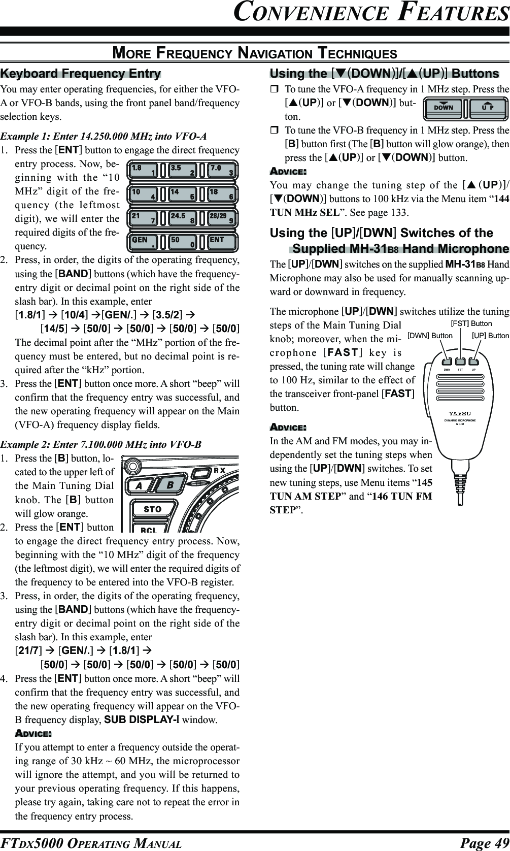 Page 49FTDX5000 OPERATING MANUALMORE FREQUENCY NAVIGATION TECHNIQUESKeyboard Frequency EntryYou may enter operating frequencies, for either the VFO-A or VFO-B bands, using the front panel band/frequencyselection keys.Example 1: Enter 14.250.000 MHz into VFO-A1. Press the [ENT] button to engage the direct frequencyentry process. Now, be-ginning with the “10MHz” digit of the fre-quency (the leftmostdigit), we will enter therequired digits of the fre-quency.2. Press, in order, the digits of the operating frequency,using the [BAND] buttons (which have the frequency-entry digit or decimal point on the right side of theslash bar). In this example, enter[1.8/1]  [10/4] [GEN/.]  [3.5/2] [14/5]  [50/0]  [50/0]  [50/0]  [50/0]The decimal point after the “MHz” portion of the fre-quency must be entered, but no decimal point is re-quired after the “kHz” portion.3. Press the [ENT] button once more. A short “beep” willconfirm that the frequency entry was successful, andthe new operating frequency will appear on the Main(VFO-A) frequency display fields.Example 2: Enter 7.100.000 MHz into VFO-B1. Press the [B] button, lo-cated to the upper left ofthe Main Tuning Dialknob. The [B] buttonwill glow orange.2. Press the [ENT] buttonto engage the direct frequency entry process. Now,beginning with the “10 MHz” digit of the frequency(the leftmost digit), we will enter the required digits ofthe frequency to be entered into the VFO-B register.3. Press, in order, the digits of the operating frequency,using the [BAND] buttons (which have the frequency-entry digit or decimal point on the right side of theslash bar). In this example, enter[21/7]  [GEN/.]  [1.8/1] [50/0]  [50/0]  [50/0]  [50/0]  [50/0]4. Press the [ENT] button once more. A short “beep” willconfirm that the frequency entry was successful, andthe new operating frequency will appear on the VFO-B frequency display, SUB DISPLAY-I window.ADVICE:If you attempt to enter a frequency outside the operat-ing range of 30 kHz ~ 60 MHz, the microprocessorwill ignore the attempt, and you will be returned toyour previous operating frequency. If this happens,please try again, taking care not to repeat the error inthe frequency entry process.Using the [(DOWN)]/[(UP)] ButtonsTo tune the VFO-A frequency in 1 MHz step. Press the[(UP)] or [(DOWN)] but-ton.To tune the VFO-B frequency in 1 MHz step. Press the[B] button first (The [B] button will glow orange), thenpress the [(UP)] or [(DOWN)] button.ADVICE:You may change the tuning step of the [(UP)]/[(DOWN)] buttons to 100 kHz via the Menu item “144TUN MHz SEL”. See page 133.Using the [UP]/[DWN] Switches of the Supplied MH-31B8 Hand MicrophoneThe [UP]/[DWN] switches on the supplied MH-31B8 HandMicrophone may also be used for manually scanning up-ward or downward in frequency.The microphone [UP]/[DWN] switches utilize the tuningsteps of the Main Tuning Dialknob; moreover, when the mi-crophone  [FAST] key ispressed, the tuning rate will changeto 100 Hz, similar to the effect ofthe transceiver front-panel [FAST]button.ADVICE:In the AM and FM modes, you may in-dependently set the tuning steps whenusing the [UP]/[DWN] switches. To setnew tuning steps, use Menu items “145TUN AM STEP” and “146 TUN FMSTEP”.CONVENIENCE FEATURESDYNAMIC MICROPHONEMH-31DWN F ST UP[DWN] Button[FST] Button[UP] Button