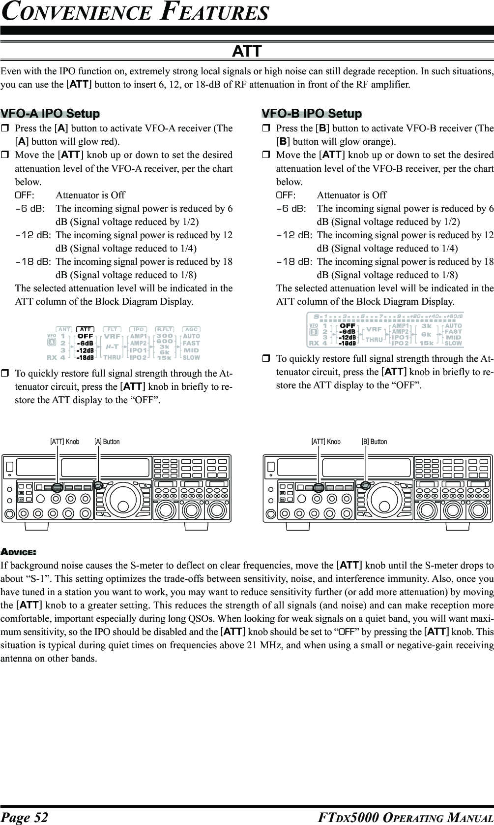 Page 52 FTDX5000 OPERATING MANUALATTEven with the IPO function on, extremely strong local signals or high noise can still degrade reception. In such situations,you can use the [ATT] button to insert 6, 12, or 18-dB of RF attenuation in front of the RF amplifier.VFO-A IPO SetupPress the [A] button to activate VFO-A receiver (The[A] button will glow red).Move the [ATT] knob up or down to set the desiredattenuation level of the VFO-A receiver, per the chartbelow.OFF: Attenuator is Off–6 dB: The incoming signal power is reduced by 6dB (Signal voltage reduced by 1/2)–12 dB: The incoming signal power is reduced by 12dB (Signal voltage reduced to 1/4)–18 dB: The incoming signal power is reduced by 18dB (Signal voltage reduced to 1/8)The selected attenuation level will be indicated in theATT column of the Block Diagram Display.VFO-B IPO SetupPress the [B] button to activate VFO-B receiver (The[B] button will glow orange).Move the [ATT] knob up or down to set the desiredattenuation level of the VFO-B receiver, per the chartbelow.OFF: Attenuator is Off–6 dB: The incoming signal power is reduced by 6dB (Signal voltage reduced by 1/2)–12 dB: The incoming signal power is reduced by 12dB (Signal voltage reduced to 1/4)–18 dB: The incoming signal power is reduced by 18dB (Signal voltage reduced to 1/8)The selected attenuation level will be indicated in theATT column of the Block Diagram Display.ADVICE:If background noise causes the S-meter to deflect on clear frequencies, move the [ATT] knob until the S-meter drops toabout “S-1”. This setting optimizes the trade-offs between sensitivity, noise, and interference immunity. Also, once youhave tuned in a station you want to work, you may want to reduce sensitivity further (or add more attenuation) by movingthe [ATT] knob to a greater setting. This reduces the strength of all signals (and noise) and can make reception morecomfortable, important especially during long QSOs. When looking for weak signals on a quiet band, you will want maxi-mum sensitivity, so the IPO should be disabled and the [ATT] knob should be set to “OFF” by pressing the [ATT] knob. Thissituation is typical during quiet times on frequencies above 21 MHz, and when using a small or negative-gain receivingantenna on other bands.To quickly restore full signal strength through the At-tenuator circuit, press the [ATT] knob in briefly to re-store the ATT display to the “OFF”.To quickly restore full signal strength through the At-tenuator circuit, press the [ATT] knob in briefly to re-store the ATT display to the “OFF”.[A] Button[ATT] Knob [B] Button[ATT] KnobCONVENIENCE FEATURES