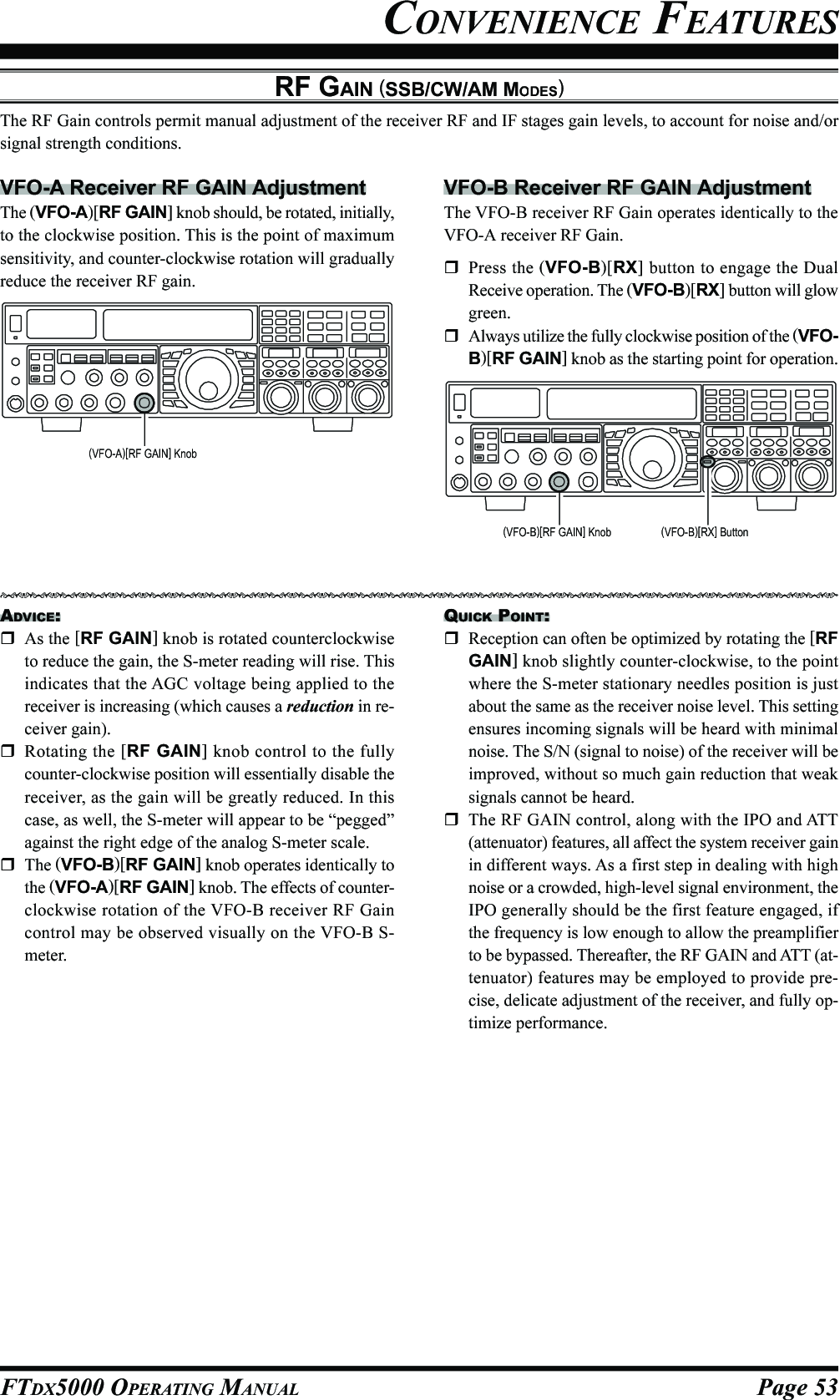 Page 53FTDX5000 OPERATING MANUALCONVENIENCE FEATURESRF GAIN (SSB/CW/AM MODES)The RF Gain controls permit manual adjustment of the receiver RF and IF stages gain levels, to account for noise and/orsignal strength conditions.VFO-A Receiver RF GAIN AdjustmentThe (VFO-A)[RF GAIN] knob should, be rotated, initially,to the clockwise position. This is the point of maximumsensitivity, and counter-clockwise rotation will graduallyreduce the receiver RF gain.VFO-B Receiver RF GAIN AdjustmentThe VFO-B receiver RF Gain operates identically to theVFO-A receiver RF Gain.Press the (VFO-B)[RX] button to engage the DualReceive operation. The (VFO-B)[RX] button will glowgreen.Always utilize the fully clockwise position of the (VFO-B)[RF GAIN] knob as the starting point for operation.ADVICE:As the [RF GAIN] knob is rotated counterclockwiseto reduce the gain, the S-meter reading will rise. Thisindicates that the AGC voltage being applied to thereceiver is increasing (which causes a reduction in re-ceiver gain).Rotating the [RF GAIN] knob control to the fullycounter-clockwise position will essentially disable thereceiver, as the gain will be greatly reduced. In thiscase, as well, the S-meter will appear to be “pegged”against the right edge of the analog S-meter scale.The (VFO-B)[RF GAIN] knob operates identically tothe (VFO-A)[RF GAIN] knob. The effects of counter-clockwise rotation of the VFO-B receiver RF Gaincontrol may be observed visually on the VFO-B S-meter.QUICK POINT:Reception can often be optimized by rotating the [RFGAIN] knob slightly counter-clockwise, to the pointwhere the S-meter stationary needles position is justabout the same as the receiver noise level. This settingensures incoming signals will be heard with minimalnoise. The S/N (signal to noise) of the receiver will beimproved, without so much gain reduction that weaksignals cannot be heard.The RF GAIN control, along with the IPO and ATT(attenuator) features, all affect the system receiver gainin different ways. As a first step in dealing with highnoise or a crowded, high-level signal environment, theIPO generally should be the first feature engaged, ifthe frequency is low enough to allow the preamplifierto be bypassed. Thereafter, the RF GAIN and ATT (at-tenuator) features may be employed to provide pre-cise, delicate adjustment of the receiver, and fully op-timize performance.(VFO-A)[RF GAIN] Knob(VFO-B)[RF GAIN] Knob (VFO-B)[RX] Button