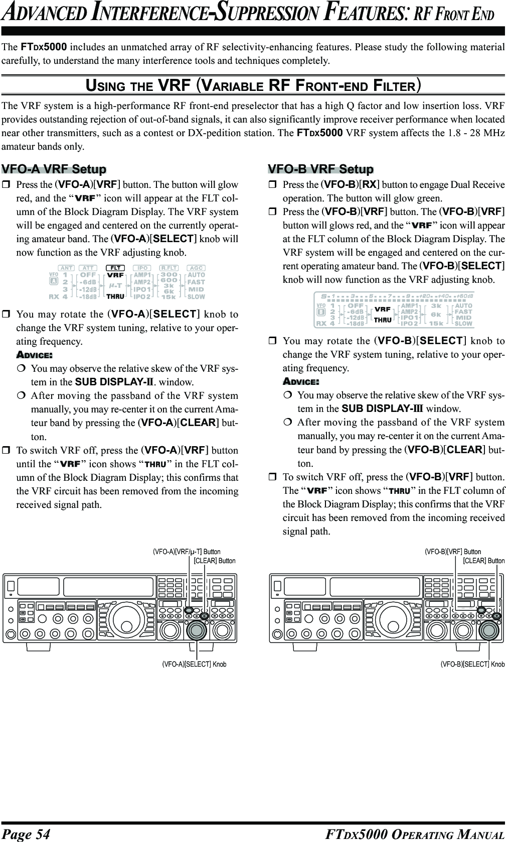 Page 54 FTDX5000 OPERATING MANUALThe FTDX5000 includes an unmatched array of RF selectivity-enhancing features. Please study the following materialcarefully, to understand the many interference tools and techniques completely.USING THE VRF (VARIABLE RF FRONT-END FILTER)The VRF system is a high-performance RF front-end preselector that has a high Q factor and low insertion loss. VRFprovides outstanding rejection of out-of-band signals, it can also significantly improve receiver performance when locatednear other transmitters, such as a contest or DX-pedition station. The FTDX5000 VRF system affects the 1.8 - 28 MHzamateur bands only.ADVANCED INTERFERENCE-SUPPRESSION FEATURES: RF FRONT ENDVFO-A VRF SetupPress the (VFO-A)[VRF] button. The button will glowred, and the “ ” icon will appear at the FLT col-umn of the Block Diagram Display. The VRF systemwill be engaged and centered on the currently operat-ing amateur band. The (VFO-A)[SELECT] knob willnow function as the VRF adjusting knob.VFO-B VRF SetupPress the (VFO-B)[RX] button to engage Dual Receiveoperation. The button will glow green.Press the (VFO-B)[VRF] button. The (VFO-B)[VRF]button will glows red, and the “ ” icon will appearat the FLT column of the Block Diagram Display. TheVRF system will be engaged and centered on the cur-rent operating amateur band. The (VFO-B)[SELECT]knob will now function as the VRF adjusting knob.(VFO-A)[SELECT] Knob[CLEAR] Button(VFO-A)[VRF/µ-T] Button(VFO-B)[SELECT] Knob[CLEAR] Button(VFO-B)[VRF] ButtonYou may rotate the (VFO-A)[SELECT] knob tochange the VRF system tuning, relative to your oper-ating frequency.ADVICE:You may observe the relative skew of the VRF sys-tem in the SUB DISPLAY-II . window.After moving the passband of the VRF systemmanually, you may re-center it on the current Ama-teur band by pressing the (VFO-A)[CLEAR] but-ton.To switch VRF off, press the (VFO-A)[VRF] buttonuntil the “ ” icon shows “ ” in the FLT col-umn of the Block Diagram Display; this confirms thatthe VRF circuit has been removed from the incomingreceived signal path.You may rotate the (VFO-B)[SELECT] knob tochange the VRF system tuning, relative to your oper-ating frequency.ADVICE:You may observe the relative skew of the VRF sys-tem in the SUB DISPLAY-III  window.After moving the passband of the VRF systemmanually, you may re-center it on the current Ama-teur band by pressing the (VFO-B)[CLEAR] but-ton.To switch VRF off, press the (VFO-B)[VRF] button.The “ ” icon shows “ ” in the FLT column ofthe Block Diagram Display; this confirms that the VRFcircuit has been removed from the incoming receivedsignal path.