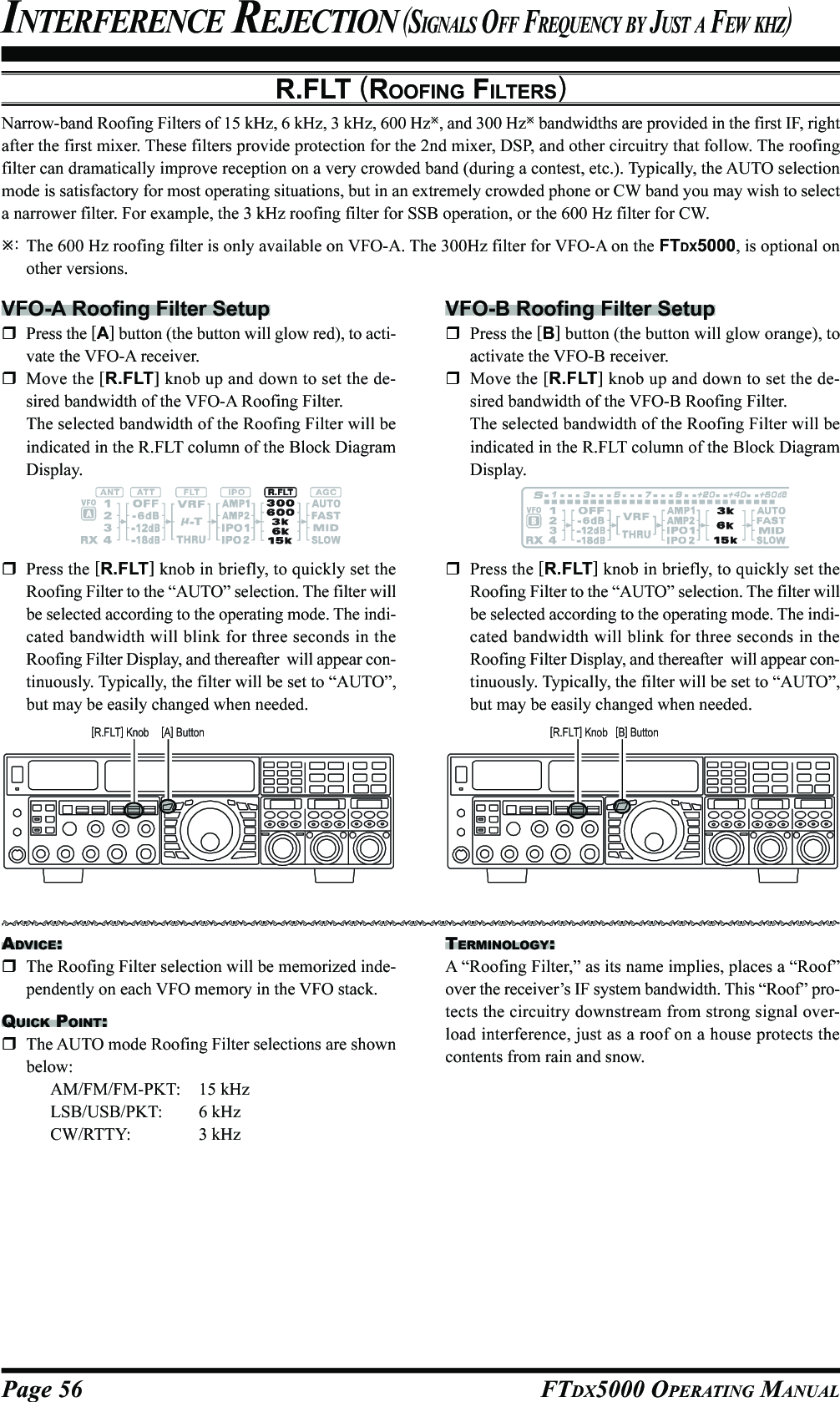 Page 56 FTDX5000 OPERATING MANUALR.FLT (ROOFING FILTERS)Narrow-band Roofing Filters of 15 kHz, 6 kHz, 3 kHz, 600 Hz, and 300 Hz bandwidths are provided in the first IF, rightafter the first mixer. These filters provide protection for the 2nd mixer, DSP, and other circuitry that follow. The roofingfilter can dramatically improve reception on a very crowded band (during a contest, etc.). Typically, the AUTO selectionmode is satisfactory for most operating situations, but in an extremely crowded phone or CW band you may wish to selecta narrower filter. For example, the 3 kHz roofing filter for SSB operation, or the 600 Hz filter for CW.:The 600 Hz roofing filter is only available on VFO-A. The 300Hz filter for VFO-A on the FTDX5000, is optional onother versions.INTERFERENCE REJECTION (SIGNALS OFF FREQUENCY BY JUST A FEW KHZ)VFO-A Roofing Filter SetupPress the [A] button (the button will glow red), to acti-vate the VFO-A receiver.Move the [R.FLT] knob up and down to set the de-sired bandwidth of the VFO-A Roofing Filter.The selected bandwidth of the Roofing Filter will beindicated in the R.FLT column of the Block DiagramDisplay.VFO-B Roofing Filter SetupPress the [B] button (the button will glow orange), toactivate the VFO-B receiver.Move the [R.FLT] knob up and down to set the de-sired bandwidth of the VFO-B Roofing Filter.The selected bandwidth of the Roofing Filter will beindicated in the R.FLT column of the Block DiagramDisplay.ADVICE:The Roofing Filter selection will be memorized inde-pendently on each VFO memory in the VFO stack.QUICK POINT:The AUTO mode Roofing Filter selections are shownbelow:AM/FM/FM-PKT: 15 kHzLSB/USB/PKT: 6 kHzCW/RTTY: 3 kHzPress the [R.FLT] knob in briefly, to quickly set theRoofing Filter to the “AUTO” selection. The filter willbe selected according to the operating mode. The indi-cated bandwidth will blink for three seconds in theRoofing Filter Display, and thereafter  will appear con-tinuously. Typically, the filter will be set to “AUTO”,but may be easily changed when needed.Press the [R.FLT] knob in briefly, to quickly set theRoofing Filter to the “AUTO” selection. The filter willbe selected according to the operating mode. The indi-cated bandwidth will blink for three seconds in theRoofing Filter Display, and thereafter  will appear con-tinuously. Typically, the filter will be set to “AUTO”,but may be easily changed when needed.TERMINOLOGY:A “Roofing Filter,” as its name implies, places a “Roof”over the receiver’s IF system bandwidth. This “Roof” pro-tects the circuitry downstream from strong signal over-load interference, just as a roof on a house protects thecontents from rain and snow.[A] Button[R.FLT] Knob [B] Button[R.FLT] Knob