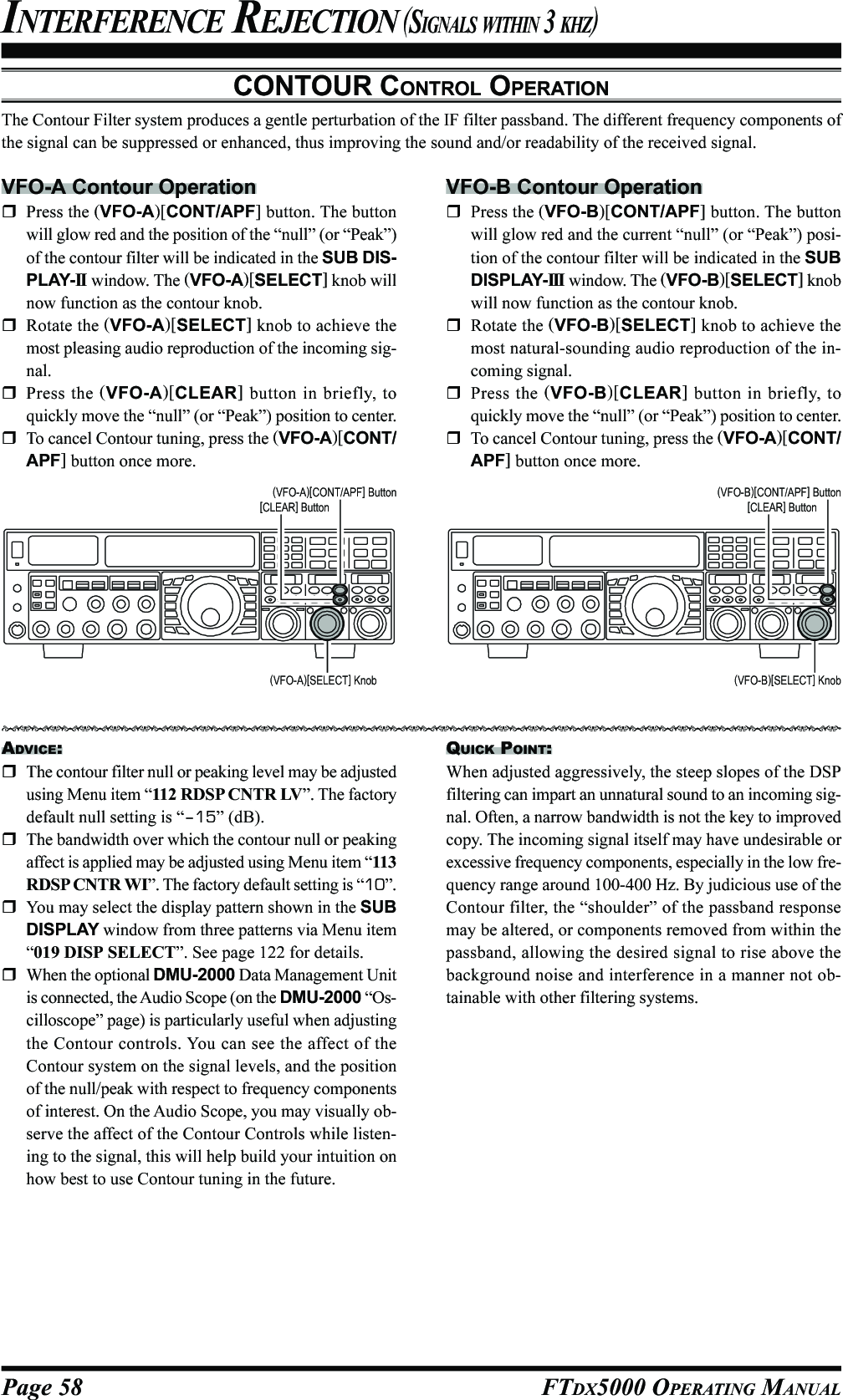 Page 58 FTDX5000 OPERATING MANUALCONTOUR CONTROL OPERATIONThe Contour Filter system produces a gentle perturbation of the IF filter passband. The different frequency components ofthe signal can be suppressed or enhanced, thus improving the sound and/or readability of the received signal.INTERFERENCE REJECTION (SIGNALS WITHIN 3 KHZ)VFO-A Contour OperationPress the (VFO-A)[CONT/APF] button. The buttonwill glow red and the position of the “null” (or “Peak”)of the contour filter will be indicated in the SUB DIS-PLAY-II  window. The (VFO-A)[SELECT] knob willnow function as the contour knob.Rotate the (VFO-A)[SELECT] knob to achieve themost pleasing audio reproduction of the incoming sig-nal.Press the (VFO-A)[CLEAR] button in briefly, toquickly move the “null” (or “Peak”) position to center.To cancel Contour tuning, press the (VFO-A)[CONT/APF] button once more.ADVICE:The contour filter null or peaking level may be adjustedusing Menu item “112 RDSP CNTR LV”. The factorydefault null setting is “–15” (dB).The bandwidth over which the contour null or peakingaffect is applied may be adjusted using Menu item “113RDSP CNTR WI”. The factory default setting is “10”.You may select the display pattern shown in the SUBDISPLAY window from three patterns via Menu item“019 DISP SELECT”. See page 122 for details.When the optional DMU-2000 Data Management Unitis connected, the Audio Scope (on the DMU-2000 “Os-cilloscope” page) is particularly useful when adjustingthe Contour controls. You can see the affect of theContour system on the signal levels, and the positionof the null/peak with respect to frequency componentsof interest. On the Audio Scope, you may visually ob-serve the affect of the Contour Controls while listen-ing to the signal, this will help build your intuition onhow best to use Contour tuning in the future.VFO-B Contour OperationPress the (VFO-B)[CONT/APF] button. The buttonwill glow red and the current “null” (or “Peak”) posi-tion of the contour filter will be indicated in the SUBDISPLAY-III  window. The (VFO-B)[SELECT] knobwill now function as the contour knob.Rotate the (VFO-B)[SELECT] knob to achieve themost natural-sounding audio reproduction of the in-coming signal.Press the (VFO-B)[CLEAR] button in briefly, toquickly move the “null” (or “Peak”) position to center.To cancel Contour tuning, press the (VFO-A)[CONT/APF] button once more.(VFO-A)[SELECT] Knob (VFO-B)[SELECT] Knob(VFO-B)[CONT/APF] Button[CLEAR] Button(VFO-A)[CONT/APF] Button[CLEAR] ButtonQUICK POINT:When adjusted aggressively, the steep slopes of the DSPfiltering can impart an unnatural sound to an incoming sig-nal. Often, a narrow bandwidth is not the key to improvedcopy. The incoming signal itself may have undesirable orexcessive frequency components, especially in the low fre-quency range around 100-400 Hz. By judicious use of theContour filter, the “shoulder” of the passband responsemay be altered, or components removed from within thepassband, allowing the desired signal to rise above thebackground noise and interference in a manner not ob-tainable with other filtering systems.