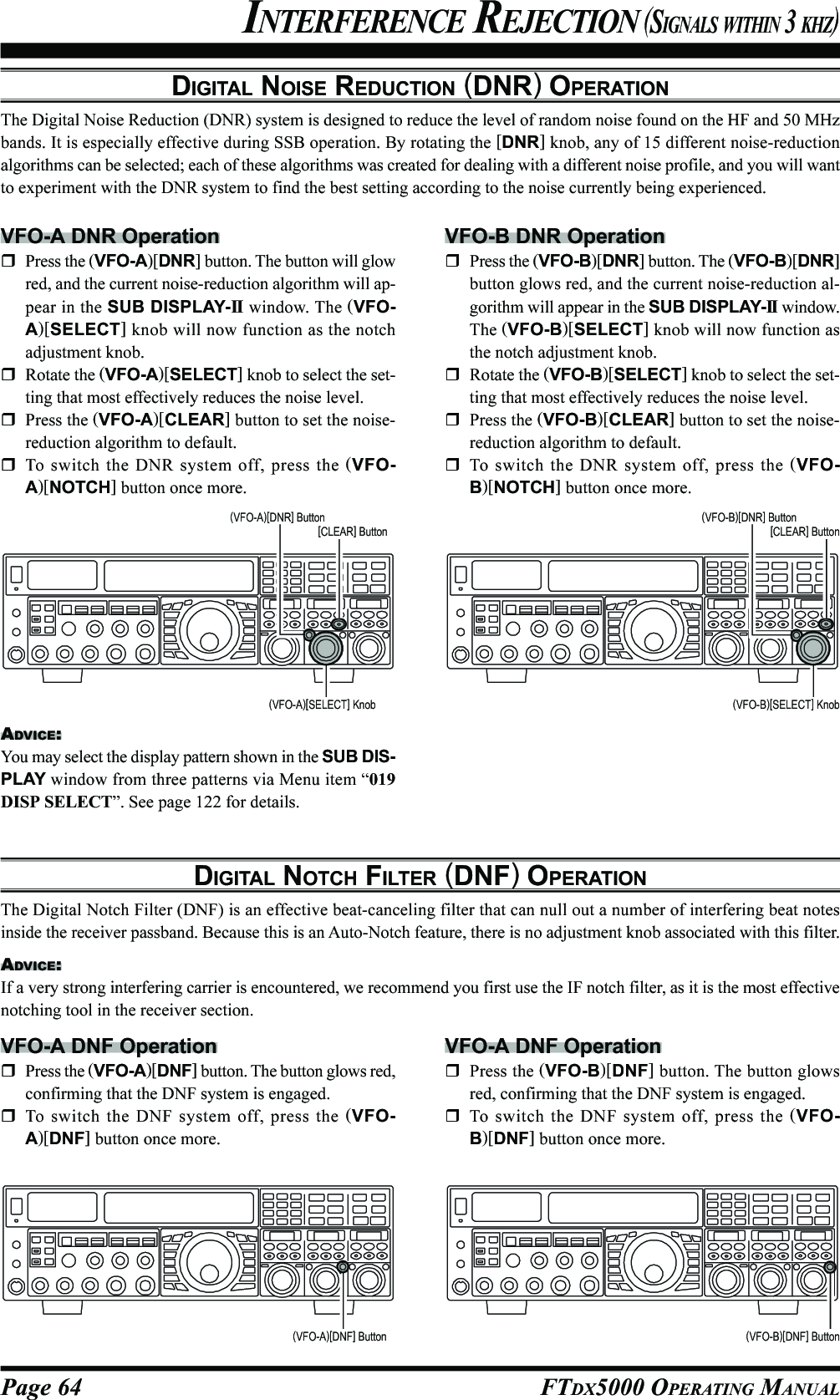 Page 64 FTDX5000 OPERATING MANUALDIGITAL NOISE REDUCTION (DNR) OPERATIONThe Digital Noise Reduction (DNR) system is designed to reduce the level of random noise found on the HF and 50 MHzbands. It is especially effective during SSB operation. By rotating the [DNR] knob, any of 15 different noise-reductionalgorithms can be selected; each of these algorithms was created for dealing with a different noise profile, and you will wantto experiment with the DNR system to find the best setting according to the noise currently being experienced.INTERFERENCE REJECTION (SIGNALS WITHIN 3 KHZ)VFO-A DNR OperationPress the (VFO-A)[DNR] button. The button will glowred, and the current noise-reduction algorithm will ap-pear in the SUB DISPLAY-II  window. The (VFO-A)[SELECT] knob will now function as the notchadjustment knob.Rotate the (VFO-A)[SELECT] knob to select the set-ting that most effectively reduces the noise level.Press the (VFO-A)[CLEAR] button to set the noise-reduction algorithm to default.To switch the DNR system off, press the (VFO-A)[NOTCH] button once more.DIGITAL NOTCH FILTER (DNF) OPERATIONThe Digital Notch Filter (DNF) is an effective beat-canceling filter that can null out a number of interfering beat notesinside the receiver passband. Because this is an Auto-Notch feature, there is no adjustment knob associated with this filter.ADVICE:If a very strong interfering carrier is encountered, we recommend you first use the IF notch filter, as it is the most effectivenotching tool in the receiver section.VFO-A DNF OperationPress the (VFO-A)[DNF] button. The button glows red,confirming that the DNF system is engaged.To switch the DNF system off, press the (VFO-A)[DNF] button once more.VFO-B DNR OperationPress the (VFO-B)[DNR] button. The (VFO-B)[DNR]button glows red, and the current noise-reduction al-gorithm will appear in the SUB DISPLAY-II  window.The (VFO-B)[SELECT] knob will now function asthe notch adjustment knob.Rotate the (VFO-B)[SELECT] knob to select the set-ting that most effectively reduces the noise level.Press the (VFO-B)[CLEAR] button to set the noise-reduction algorithm to default.To switch the DNR system off, press the (VFO-B)[NOTCH] button once more.(VFO-A)[SELECT] Knob (VFO-B)[SELECT] Knob(VFO-B)[DNR] Button[CLEAR] Button(VFO-A)[DNR] Button[CLEAR] Button(VFO-A)[DNF] Button (VFO-B)[DNF] ButtonVFO-A DNF OperationPress the (VFO-B)[DNF] button. The button glowsred, confirming that the DNF system is engaged.To switch the DNF system off, press the (VFO-B)[DNF] button once more.ADVICE:You may select the display pattern shown in the SUB DIS-PLAY window from three patterns via Menu item “019DISP SELECT”. See page 122 for details.