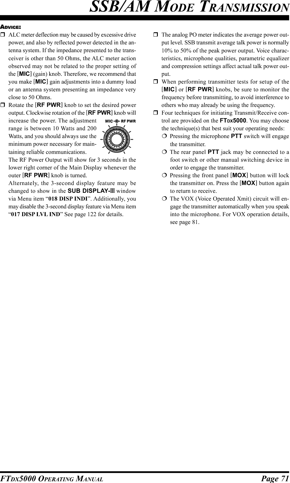 Page 71FTDX5000 OPERATING MANUALSSB/AM MODE TRANSMISSIONADVICE:ALC meter deflection may be caused by excessive drivepower, and also by reflected power detected in the an-tenna system. If the impedance presented to the trans-ceiver is other than 50 Ohms, the ALC meter actionobserved may not be related to the proper setting ofthe [MIC] (gain) knob. Therefore, we recommend thatyou make [MIC] gain adjustments into a dummy loador an antenna system presenting an impedance veryclose to 50 Ohms.Rotate the [RF PWR] knob to set the desired poweroutput. Clockwise rotation of the [RF PWR] knob willincrease the power. The adjustmentrange is between 10 Watts and 200Watts, and you should always use theminimum power necessary for main-taining reliable communications.The RF Power Output will show for 3 seconds in thelower right corner of the Main Display whenever theouter [RF PWR] knob is turned.Alternately, the 3-second display feature may bechanged to show in the SUB DISPLAY-III windowvia Menu item “018 DISP INDI”. Additionally, youmay disable the 3-second display feature via Menu item“017 DISP LVL IND” See page 122 for details.The analog PO meter indicates the average power out-put level. SSB transmit average talk power is normally10% to 50% of the peak power output. Voice charac-teristics, microphone qualities, parametric equalizerand compression settings affect actual talk power out-put.When performing transmitter tests for setup of the[MIC] or [RF PWR] knobs, be sure to monitor thefrequency before transmitting, to avoid interference toothers who may already be using the frequency.Four techniques for initiating Transmit/Receive con-trol are provided on the FTDX5000. You may choosethe technique(s) that best suit your operating needs:Pressing the microphone PTT switch will engagethe transmitter.The rear panel PTT jack may be connected to afoot switch or other manual switching device inorder to engage the transmitter.Pressing the front panel [MOX] button will lockthe transmitter on. Press the [MOX] button againto return to receive.The VOX (Voice Operated Xmit) circuit will en-gage the transmitter automatically when you speakinto the microphone. For VOX operation details,see page 81.