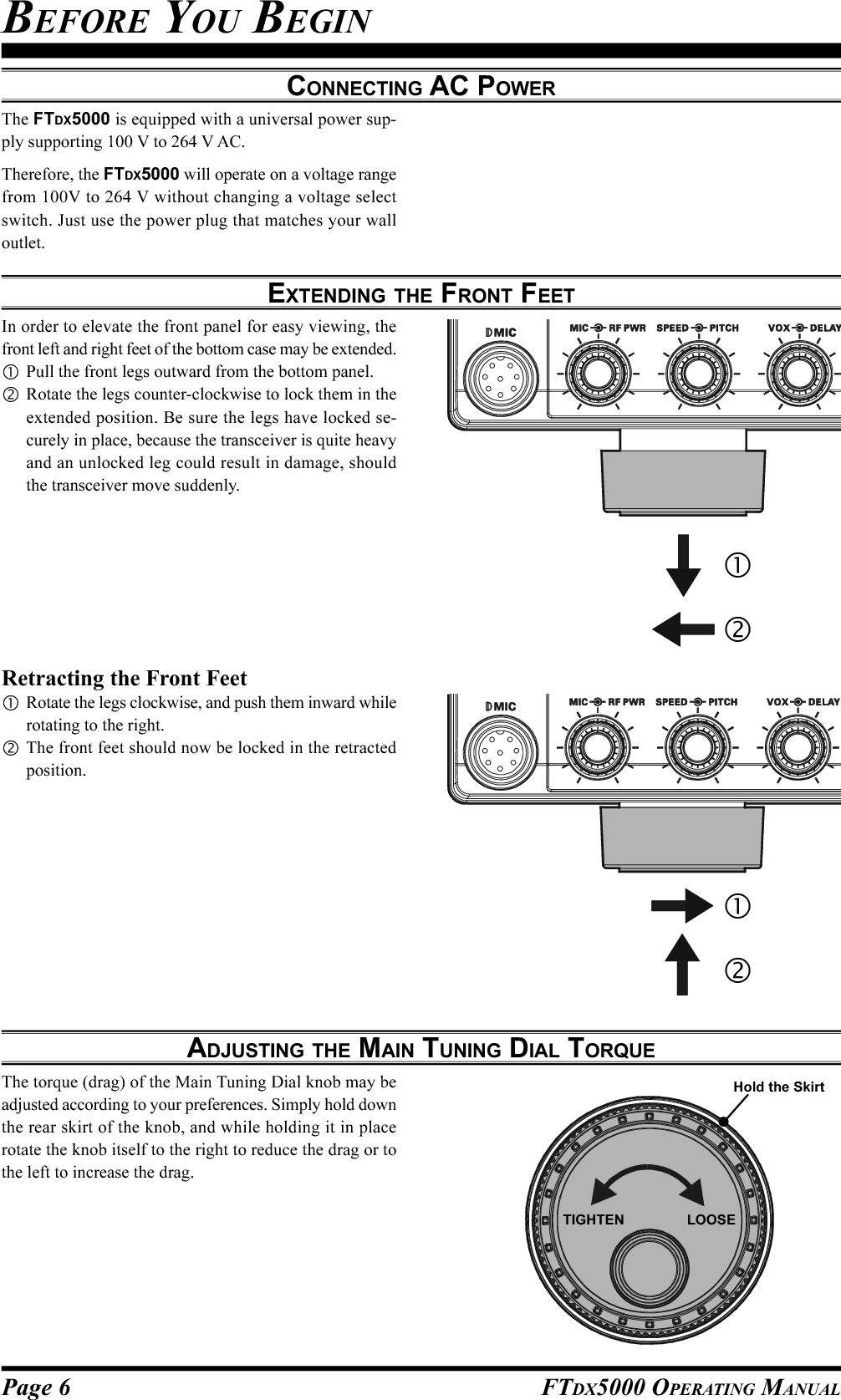 Page 6 FTDX5000 OPERATING MANUALCONNECTING AC POWERThe FTDX5000 is equipped with a universal power sup-ply supporting 100 V to 264 V AC.Therefore, the FTDX5000 will operate on a voltage rangefrom 100V to 264 V without changing a voltage selectswitch. Just use the power plug that matches your walloutlet.ADJUSTING THE MAIN TUNING DIAL TORQUEThe torque (drag) of the Main Tuning Dial knob may beadjusted according to your preferences. Simply hold downthe rear skirt of the knob, and while holding it in placerotate the knob itself to the right to reduce the drag or tothe left to increase the drag.EXTENDING THE FRONT FEETBEFORE YOU BEGINIn order to elevate the front panel for easy viewing, thefront left and right feet of the bottom case may be extended.Pull the front legs outward from the bottom panel.Rotate the legs counter-clockwise to lock them in theextended position. Be sure the legs have locked se-curely in place, because the transceiver is quite heavyand an unlocked leg could result in damage, shouldthe transceiver move suddenly.Retracting the Front FeetRotate the legs clockwise, and push them inward whilerotating to the right.The front feet should now be locked in the retractedposition.TIGHTEN                LOOSEHold the Skirt