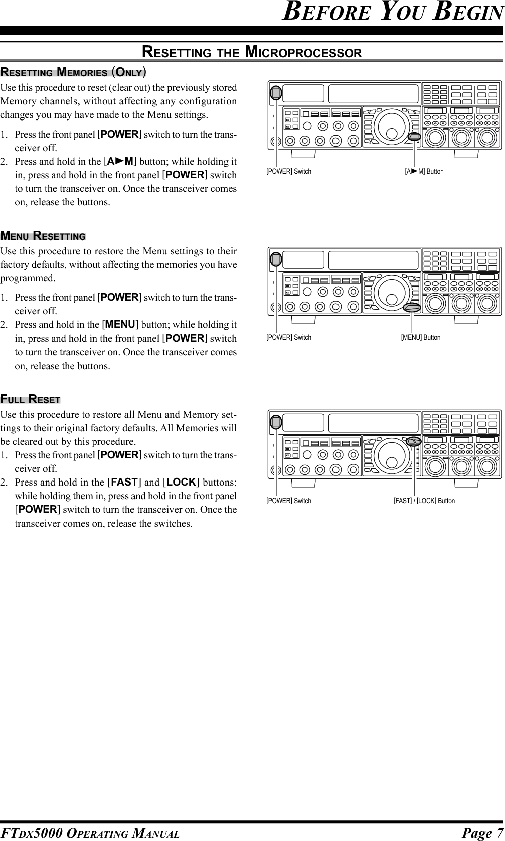 Page 7FTDX5000 OPERATING MANUALRESETTING THE MICROPROCESSORRESETTING MEMORIES (ONLY)Use this procedure to reset (clear out) the previously storedMemory channels, without affecting any configurationchanges you may have made to the Menu settings.1. Press the front panel [POWER] switch to turn the trans-ceiver off.2. Press and hold in the [AM] button; while holding itin, press and hold in the front panel [POWER] switchto turn the transceiver on. Once the transceiver comeson, release the buttons.MENU RESETTINGUse this procedure to restore the Menu settings to theirfactory defaults, without affecting the memories you haveprogrammed.1. Press the front panel [POWER] switch to turn the trans-ceiver off.2. Press and hold in the [MENU] button; while holding itin, press and hold in the front panel [POWER] switchto turn the transceiver on. Once the transceiver comeson, release the buttons.FULL RESETUse this procedure to restore all Menu and Memory set-tings to their original factory defaults. All Memories willbe cleared out by this procedure.1. Press the front panel [POWER] switch to turn the trans-ceiver off.2. Press and hold in the [FAST] and [LOCK] buttons;while holding them in, press and hold in the front panel[POWER] switch to turn the transceiver on. Once thetransceiver comes on, release the switches.BEFORE YOU BEGIN[POWER] Switch [AM] Button[POWER] Switch [MENU] Button[POWER] Switch [FAST] / [LOCK] Button