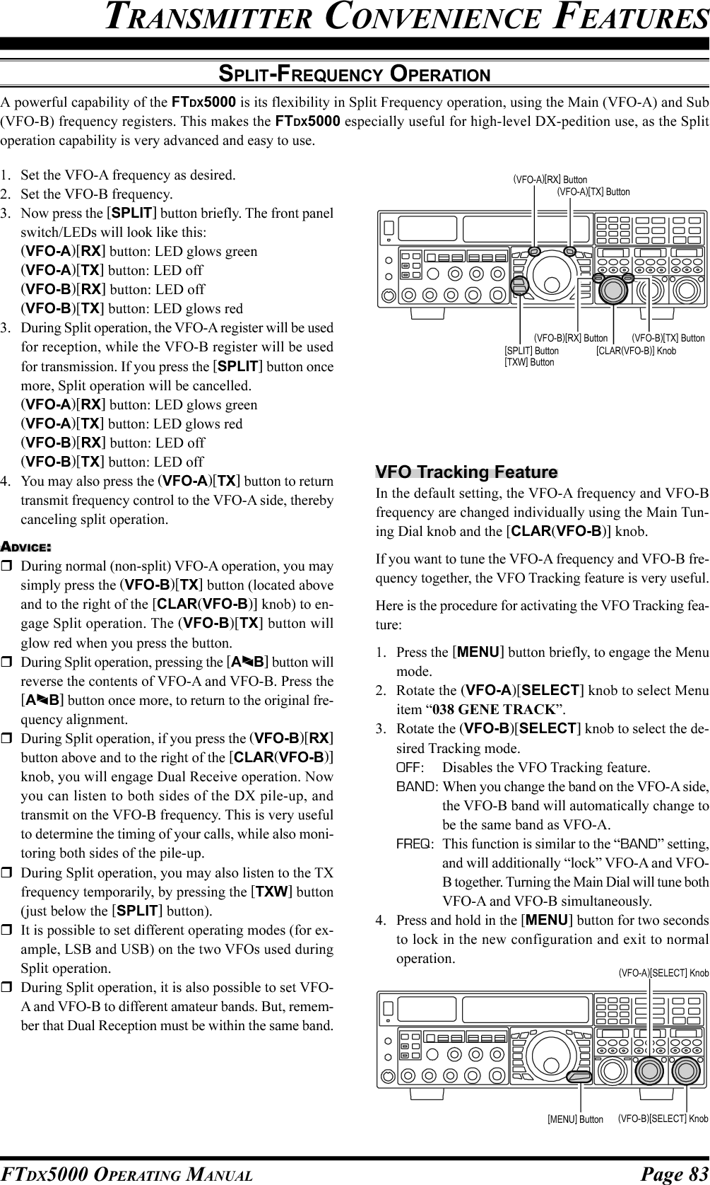 Page 83FTDX5000 OPERATING MANUALSPLIT-FREQUENCY OPERATIONA powerful capability of the FTDX5000 is its flexibility in Split Frequency operation, using the Main (VFO-A) and Sub(VFO-B) frequency registers. This makes the FTDX5000 especially useful for high-level DX-pedition use, as the Splitoperation capability is very advanced and easy to use.TRANSMITTER CONVENIENCE FEATURES1. Set the VFO-A frequency as desired.2. Set the VFO-B frequency.3. Now press the [SPLIT] button briefly. The front panelswitch/LEDs will look like this:(VFO-A)[RX] button: LED glows green(VFO-A)[TX] button: LED off(VFO-B)[RX] button: LED off(VFO-B)[TX] button: LED glows red3. During Split operation, the VFO-A register will be usedfor reception, while the VFO-B register will be usedfor transmission. If you press the [SPLIT] button oncemore, Split operation will be cancelled.(VFO-A)[RX] button: LED glows green(VFO-A)[TX] button: LED glows red(VFO-B)[RX] button: LED off(VFO-B)[TX] button: LED off4. You may also press the (VFO-A)[TX] button to returntransmit frequency control to the VFO-A side, therebycanceling split operation.ADVICE:During normal (non-split) VFO-A operation, you maysimply press the (VFO-B)[TX] button (located aboveand to the right of the [CLAR(VFO-B)] knob) to en-gage Split operation. The (VFO-B)[TX] button willglow red when you press the button.During Split operation, pressing the [AB] button willreverse the contents of VFO-A and VFO-B. Press the[AB] button once more, to return to the original fre-quency alignment.During Split operation, if you press the (VFO-B)[RX]button above and to the right of the [CLAR(VFO-B)]knob, you will engage Dual Receive operation. Nowyou can listen to both sides of the DX pile-up, andtransmit on the VFO-B frequency. This is very usefulto determine the timing of your calls, while also moni-toring both sides of the pile-up.During Split operation, you may also listen to the TXfrequency temporarily, by pressing the [TXW] button(just below the [SPLIT] button).It is possible to set different operating modes (for ex-ample, LSB and USB) on the two VFOs used duringSplit operation.During Split operation, it is also possible to set VFO-A and VFO-B to different amateur bands. But, remem-ber that Dual Reception must be within the same band.VFO Tracking FeatureIn the default setting, the VFO-A frequency and VFO-Bfrequency are changed individually using the Main Tun-ing Dial knob and the [CLAR(VFO-B)] knob.If you want to tune the VFO-A frequency and VFO-B fre-quency together, the VFO Tracking feature is very useful.Here is the procedure for activating the VFO Tracking fea-ture:1. Press the [MENU] button briefly, to engage the Menumode.2. Rotate the (VFO-A)[SELECT] knob to select Menuitem “038 GENE TRACK”.3. Rotate the (VFO-B)[SELECT] knob to select the de-sired Tracking mode.OFF: Disables the VFO Tracking feature.BAND: When you change the band on the VFO-A side,the VFO-B band will automatically change tobe the same band as VFO-A.FREQ: This function is similar to the “BAND” setting,and will additionally “lock” VFO-A and VFO-B together. Turning the Main Dial will tune bothVFO-A and VFO-B simultaneously.4. Press and hold in the [MENU] button for two secondsto lock in the new configuration and exit to normaloperation.(VFO-B)[SELECT] Knob[MENU] Button(VFO-A)[SELECT] Knob[CLAR(VFO-B)] Knob(VFO-B)[TX] Button(VFO-B)[RX] Button[SPLIT] Button[TXW] Button(VFO-A)[TX] Button(VFO-A)[RX] Button