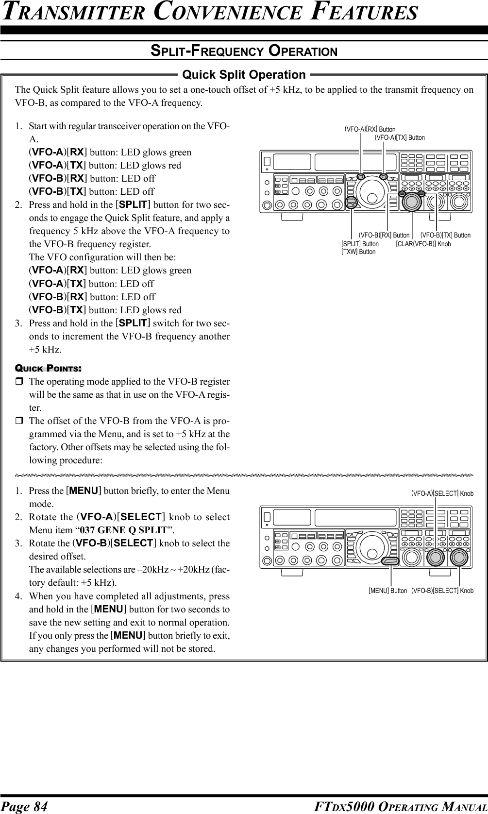 Page 84 FTDX5000 OPERATING MANUALTRANSMITTER CONVENIENCE FEATURESSPLIT-FREQUENCY OPERATION1. Start with regular transceiver operation on the VFO-A.(VFO-A)[RX] button: LED glows green(VFO-A)[TX] button: LED glows red(VFO-B)[RX] button: LED off(VFO-B)[TX] button: LED off2. Press and hold in the [SPLIT] button for two sec-onds to engage the Quick Split feature, and apply afrequency 5 kHz above the VFO-A frequency tothe VFO-B frequency register.The VFO configuration will then be:(VFO-A)[RX] button: LED glows green(VFO-A)[TX] button: LED off(VFO-B)[RX] button: LED off(VFO-B)[TX] button: LED glows red3. Press and hold in the [SPLIT] switch for two sec-onds to increment the VFO-B frequency another+5 kHz.QUICK POINTS:The operating mode applied to the VFO-B registerwill be the same as that in use on the VFO-A regis-ter.The offset of the VFO-B from the VFO-A is pro-grammed via the Menu, and is set to +5 kHz at thefactory. Other offsets may be selected using the fol-lowing procedure:1. Press the [MENU] button briefly, to enter the Menumode.2. Rotate the (VFO-A)[SELECT] knob to selectMenu item “037 GENE Q SPLIT”.3. Rotate the (VFO-B)[SELECT] knob to select thedesired offset.The available selections are –20kHz ~ +20kHz (fac-tory default: +5 kHz).4. When you have completed all adjustments, pressand hold in the [MENU] button for two seconds tosave the new setting and exit to normal operation.If you only press the [MENU] button briefly to exit,any changes you performed will not be stored.Quick Split OperationThe Quick Split feature allows you to set a one-touch offset of +5 kHz, to be applied to the transmit frequency onVFO-B, as compared to the VFO-A frequency.[CLAR(VFO-B)] Knob(VFO-B)[TX] Button(VFO-B)[RX] Button[SPLIT] Button[TXW] Button(VFO-A)[TX] Button(VFO-A)[RX] Button(VFO-B)[SELECT] Knob[MENU] Button(VFO-A)[SELECT] Knob