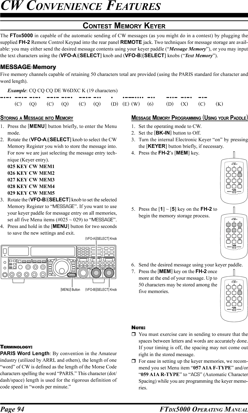 Page 94 FTDX5000 OPERATING MANUALMESSAGE MEMORY PROGRAMMING (USING YOUR PADDLE)1. Set the operating mode to CW.2. Set the [BK-IN] button to Off.3. Turn the internal Electronic Keyer “on” by pressingthe [KEYER] button briefly, if necessary.4. Press the FH-2’s [MEM] key.5. Press the [1] ~ [5] key on the FH-2 tobegin the memory storage process.6. Send the desired message using your keyer paddle.7. Press the [MEM] key on the FH-2 oncemore at the end of your message. Up to50 characters may be stored among thefive memories.CONTEST MEMORY KEYERThe FTDX5000 in capable of the automatic sending of CW messages (as you might do in a contest) by plugging thesupplied FH-2 Remote Control Keypad into the rear panel REMOTE jack. Two techniques for message storage are avail-able: you may either send the desired message contents using your keyer paddle (“Message Memory”), or you may inputthe text characters using the (VFO-A)[SELECT] knob and (VFO-B)[SELECT] knobs (“Text Memory”).MESSAGE MemoryFive memory channels capable of retaining 50 characters total are provided (using the PARIS standard for character andword length).Example: CQ CQ CQ DE W6DXC K (19 characters)-- •-- •-- -- •-- -- •-- •-- -- •-- -- •-- •-- -- •-- -- •• • •-- -- -- •••• -- •• -- ••-- -- •-- •-- •--(C)(Q)(C)(Q)(C)(Q)(D)(E)(W)(6)(D)(X)(C)(K)CW CONVENIENCE FEATURESSTORING A MESSAGE INTO MEMORY1. Press the [MENU] button briefly, to enter the Menumode.2. Rotate the (VFO-A)[SELECT] knob to select the CWMemory Register you wish to store the message into.For now we are just selecting the message entry tech-nique (Keyer entry).025 KEY CW MEM1026 KEY CW MEM2027 KEY CW MEM3028 KEY CW MEM4029 KEY CW MEM53. Rotate the (VFO-B)[SELECT] knob to set the selectedMemory Register to “MESSAGE”. If you want to useyour keyer paddle for message entry on all memories,set all five Menu items (#025 ~ 029) to “MESSAGE”.4. Press and hold in the [MENU] button for two secondsto save the new settings and exit.TERMINOLOGY:PARIS Word Length: By convention in the Amateurindustry (utilized by ARRL and others), the length of one“word” of CW is defined as the length of the Morse Codecharacters spelling the word “PARIS.” This character (dot/dash/space) length is used for the rigorous definition ofcode speed in “words per minute.”(VFO-B)[SELECT] Knob[MENU] Button(VFO-A)[SELECT] KnobLOCKOFFONLOCKOFFONLOCKOFFONNOTE:You must exercise care in sending to ensure that thespaces between letters and words are accurately done.If your timing is off, the spacing may not come outright in the stored message.For ease in setting up the keyer memories, we recom-mend you set Menu item “057 A1A F-TYPE” and/or“059 A1A R-TYPE” to “ACS” (Automatic CharacterSpacing) while you are programming the keyer memo-ries.