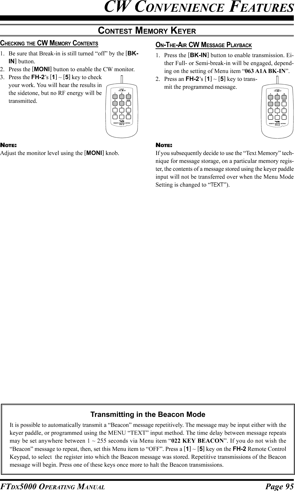 Page 95FTDX5000 OPERATING MANUALCW CONVENIENCE FEATURESCONTEST MEMORY KEYERCHECKING THE CW MEMORY CONTENTS1. Be sure that Break-in is still turned “off” by the [BK-IN] button.2. Press the [MONI] button to enable the CW monitor.3. Press the FH-2’s [1] ~ [5] key to checkyour work. You will hear the results inthe sidetone, but no RF energy will betransmitted.Transmitting in the Beacon ModeIt is possible to automatically transmit a “Beacon” message repetitively. The message may be input either with thekeyer paddle, or programmed using the MENU “TEXT” input method. The time delay between message repeatsmay be set anywhere between 1 ~ 255 seconds via Menu item “022 KEY BEACON”. If you do not wish the“Beacon” message to repeat, then, set this Menu item to “OFF”. Press a [1] ~ [5] key on the FH-2 Remote ControlKeypad, to select  the register into which the Beacon message was stored. Repetitive transmissions of the Beaconmessage will begin. Press one of these keys once more to halt the Beacon transmissions.NOTE:Adjust the monitor level using the [MONI] knob.ON-THE-AIR CW MESSAGE PLAYBACK1. Press the [BK-IN] button to enable transmission. Ei-ther Full- or Semi-break-in will be engaged, depend-ing on the setting of Menu item “063 A1A BK-IN”.2. Press an FH-2’s [1] ~ [5] key to trans-mit the programmed message.LOCKOFFONNOTE:If you subsequently decide to use the “Text Memory” tech-nique for message storage, on a particular memory regis-ter, the contents of a message stored using the keyer paddleinput will not be transferred over when the Menu ModeSetting is changed to “TEXT”).LOCKOFFON