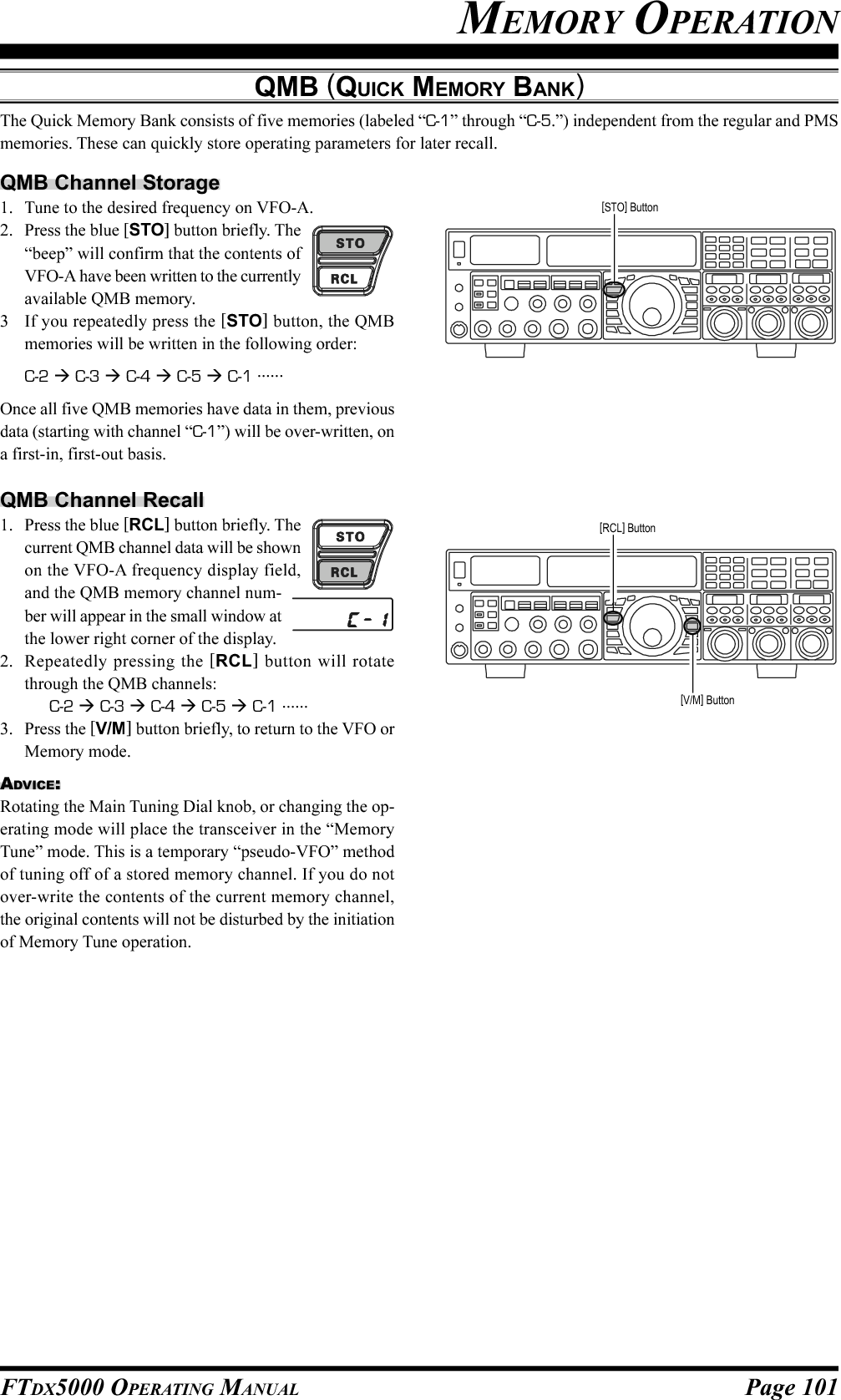 Page 101FTDX5000 OPERATING MANUALMEMORY OPERATIONQMB (QUICK MEMORY BANK)The Quick Memory Bank consists of five memories (labeled “C-1” through “C-5.”) independent from the regular and PMSmemories. These can quickly store operating parameters for later recall.QMB Channel Storage1. Tune to the desired frequency on VFO-A.2. Press the blue [STO] button briefly. The“beep” will confirm that the contents ofVFO-A have been written to the currentlyavailable QMB memory.3 If you repeatedly press the [STO] button, the QMBmemories will be written in the following order:C-2  C-3  C-4  C-5  C-1 ......Once all five QMB memories have data in them, previousdata (starting with channel “C-1”) will be over-written, ona first-in, first-out basis.QMB Channel Recall1. Press the blue [RCL] button briefly. Thecurrent QMB channel data will be shownon the VFO-A frequency display field,and the QMB memory channel num-ber will appear in the small window atthe lower right corner of the display.2. Repeatedly pressing the [RCL] button will rotatethrough the QMB channels:C-2  C-3  C-4  C-5  C-1 ......3. Press the [V/M] button briefly, to return to the VFO orMemory mode.ADVICE:Rotating the Main Tuning Dial knob, or changing the op-erating mode will place the transceiver in the “MemoryTune” mode. This is a temporary “pseudo-VFO” methodof tuning off of a stored memory channel. If you do notover-write the contents of the current memory channel,the original contents will not be disturbed by the initiationof Memory Tune operation.[STO] Button[RCL] Button[V/M] Button