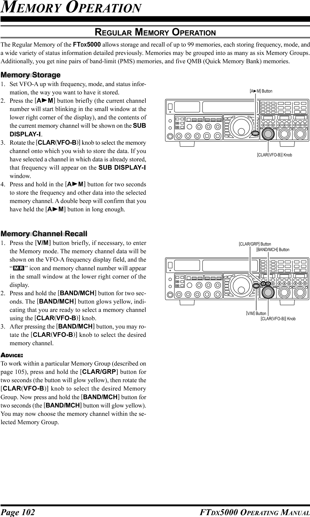 Page 102 FTDX5000 OPERATING MANUALMEMORY OPERATIONREGULAR MEMORY OPERATIONThe Regular Memory of the FTDX5000 allows storage and recall of up to 99 memories, each storing frequency, mode, anda wide variety of status information detailed previously. Memories may be grouped into as many as six Memory Groups.Additionally, you get nine pairs of band-limit (PMS) memories, and five QMB (Quick Memory Bank) memories.Memory Storage1. Set VFO-A up with frequency, mode, and status infor-mation, the way you want to have it stored.2. Press the [AM] button briefly (the current channelnumber will start blinking in the small window at thelower right corner of the display), and the contents ofthe current memory channel will be shown on the SUBDISPLAY-I.3. Rotate the [CLAR(VFO-B)] knob to select the memorychannel onto which you wish to store the data. If youhave selected a channel in which data is already stored,that frequency will appear on the SUB DISPLAY-Iwindow.4. Press and hold in the [AM] button for two secondsto store the frequency and other data into the selectedmemory channel. A double beep will confirm that youhave held the [AM] button in long enough.Memory Channel Recall1. Press the [V/M] button briefly, if necessary, to enterthe Memory mode. The memory channel data will beshown on the VFO-A frequency display field, and the“” icon and memory channel number will appearin the small window at the lower right corner of thedisplay.2. Press and hold the [BAND/MCH] button for two sec-onds. The [BAND/MCH] button glows yellow, indi-cating that you are ready to select a memory channelusing the [CLAR(VFO-B)] knob.3. After pressing the [BAND/MCH] button, you may ro-tate the [CLAR(VFO-B)] knob to select the desiredmemory channel.ADVICE:To work within a particular Memory Group (described onpage 105), press and hold the [CLAR/GRP] button fortwo seconds (the button will glow yellow), then rotate the[CLAR(VFO-B)] knob to select the desired MemoryGroup. Now press and hold the [BAND/MCH] button fortwo seconds (the [BAND/MCH] button will glow yellow).You may now choose the memory channel within the se-lected Memory Group.[CLAR(VFO-B)] Knob[AM] Button[CLAR(VFO-B)] Knob[V/M] Button[BAND/MCH] Button[CLAR/GRP] Button