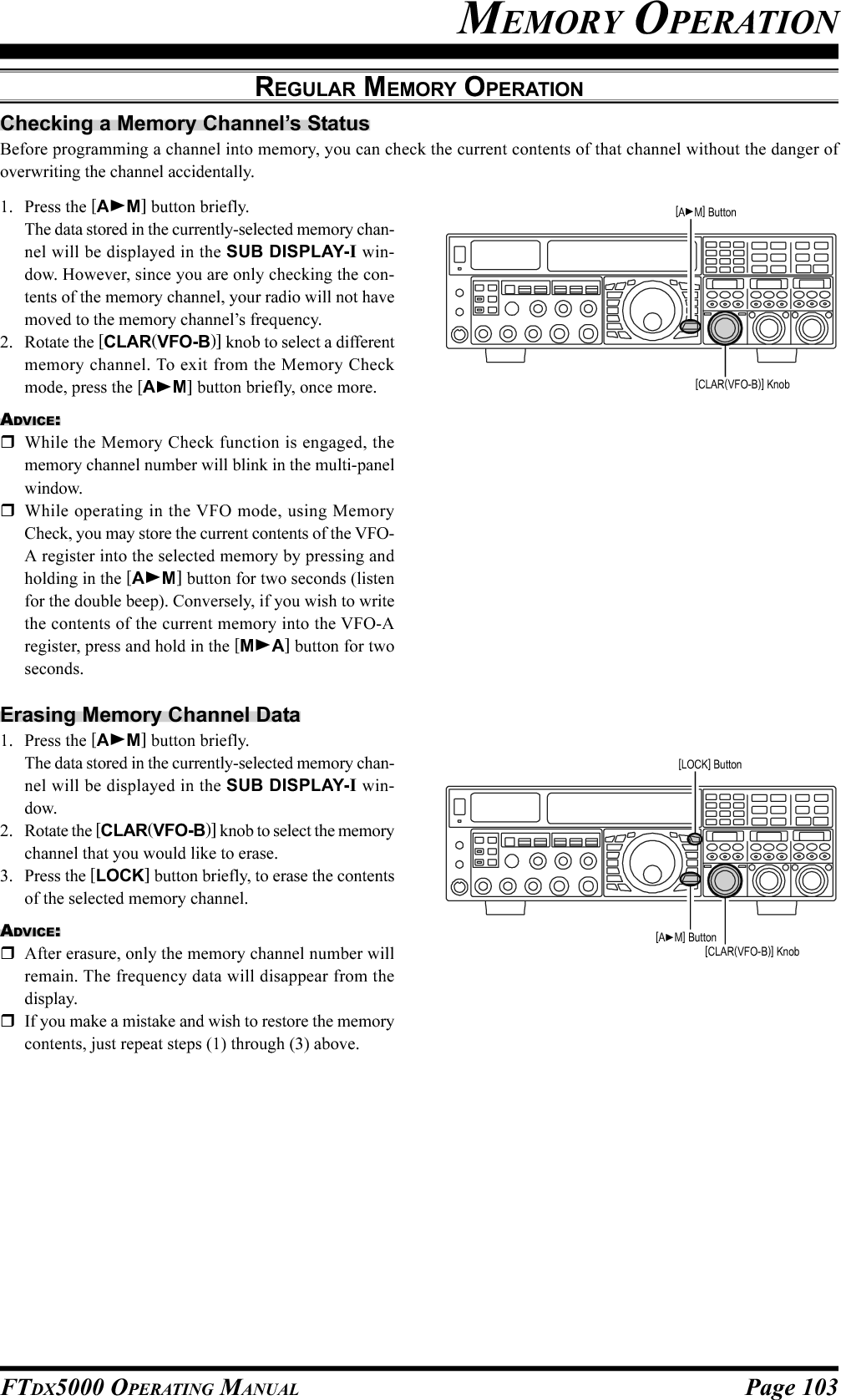 Page 103FTDX5000 OPERATING MANUALChecking a Memory Channel’s StatusBefore programming a channel into memory, you can check the current contents of that channel without the danger ofoverwriting the channel accidentally.MEMORY OPERATIONREGULAR MEMORY OPERATION1. Press the [AM] button briefly.The data stored in the currently-selected memory chan-nel will be displayed in the SUB DISPLAY-I win-dow. However, since you are only checking the con-tents of the memory channel, your radio will not havemoved to the memory channel’s frequency.2. Rotate the [CLAR(VFO-B)] knob to select a differentmemory channel. To exit from the Memory Checkmode, press the [AM] button briefly, once more.ADVICE:While the Memory Check function is engaged, thememory channel number will blink in the multi-panelwindow.While operating in the VFO mode, using MemoryCheck, you may store the current contents of the VFO-A register into the selected memory by pressing andholding in the [AM] button for two seconds (listenfor the double beep). Conversely, if you wish to writethe contents of the current memory into the VFO-Aregister, press and hold in the [MA] button for twoseconds.Erasing Memory Channel Data1. Press the [AM] button briefly.The data stored in the currently-selected memory chan-nel will be displayed in the SUB DISPLAY-I win-dow.2. Rotate the [CLAR(VFO-B)] knob to select the memorychannel that you would like to erase.3. Press the [LOCK] button briefly, to erase the contentsof the selected memory channel.ADVICE:After erasure, only the memory channel number willremain. The frequency data will disappear from thedisplay.If you make a mistake and wish to restore the memorycontents, just repeat steps (1) through (3) above.[CLAR(VFO-B)] Knob[AM] Button[CLAR(VFO-B)] Knob[AM] Button[LOCK] Button