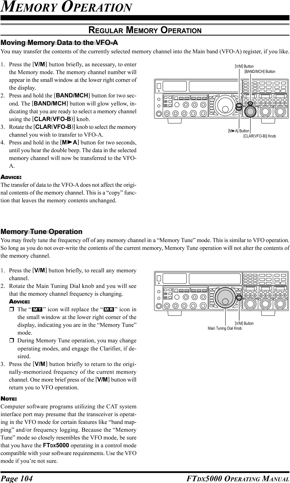 Page 104 FTDX5000 OPERATING MANUALMEMORY OPERATIONREGULAR MEMORY OPERATIONMoving Memory Data to the VFO-AYou may transfer the contents of the currently selected memory channel into the Main band (VFO-A) register, if you like.1. Press the [V/M] button briefly, as necessary, to enterthe Memory mode. The memory channel number willappear in the small window at the lower right corner ofthe display.2. Press and hold the [BAND/MCH] button for two sec-ond. The [BAND/MCH] button will glow yellow, in-dicating that you are ready to select a memory channelusing the [CLAR(VFO-B)] knob.3. Rotate the [CLAR(VFO-B)] knob to select the memorychannel you wish to transfer to VFO-A.4. Press and hold in the [MA] button for two seconds,until you hear the double beep. The data in the selectedmemory channel will now be transferred to the VFO-A.ADVICE:The transfer of data to the VFO-A does not affect the origi-nal contents of the memory channel. This is a “copy” func-tion that leaves the memory contents unchanged.1. Press the [V/M] button briefly, to recall any memorychannel.2. Rotate the Main Tuning Dial knob and you will seethat the memory channel frequency is changing.ADVICE:The “ ” icon will replace the “ ” icon inthe small window at the lower right corner of thedisplay, indicating you are in the “Memory Tune”mode.During Memory Tune operation, you may changeoperating modes, and engage the Clarifier, if de-sired.3. Press the [V/M] button briefly to return to the origi-nally-memorized frequency of the current memorychannel. One more brief press of the [V/M] button willreturn you to VFO operation.NOTE:Computer software programs utilizing the CAT systeminterface port may presume that the transceiver is operat-ing in the VFO mode for certain features like “band map-ping” and/or frequency logging. Because the “MemoryTune” mode so closely resembles the VFO mode, be surethat you have the FTDX5000 operating in a control modecompatible with your software requirements. Use the VFOmode if you’re not sure.Memory Tune OperationYou may freely tune the frequency off of any memory channel in a “Memory Tune” mode. This is similar to VFO operation.So long as you do not over-write the contents of the current memory, Memory Tune operation will not alter the contents ofthe memory channel.[CLAR(VFO-B)] Knob[MA] Button[BAND/MCH] Button[V/M] Button[V/M] ButtonMain Tuning Dial Knob