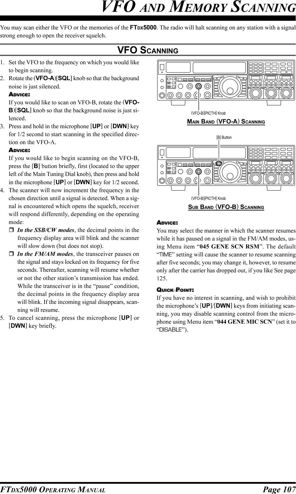 Page 107FTDX5000 OPERATING MANUALYou may scan either the VFO or the memories of the FTDX5000. The radio will halt scanning on any station with a signalstrong enough to open the receiver squelch.VFO SCANNINGVFO AND MEMORY SCANNING1. Set the VFO to the frequency on which you would liketo begin scanning.2. Rotate the (VFO-A)[SQL] knob so that the backgroundnoise is just silenced.ADVICE:If you would like to scan on VFO-B, rotate the (VFO-B)[SQL] knob so that the background noise is just si-lenced.3. Press and hold in the microphone [UP] or [DWN] keyfor 1/2 second to start scanning in the specified direc-tion on the VFO-A.ADVICE:If you would like to begin scanning on the VFO-B,press the [B] button briefly, first (located to the upperleft of the Main Tuning Dial knob), then press and holdin the microphone [UP] or [DWN] key for 1/2 second.4. The scanner will now increment the frequency in thechosen direction until a signal is detected. When a sig-nal is encountered which opens the squelch, receiverwill respond differently, depending on the operatingmode:In the SSB/CW modes, the decimal points in thefrequency display area will blink and the scannerwill slow down (but does not stop).In the FM/AM modes, the transceiver pauses onthe signal and stays locked on its frequency for fiveseconds. Thereafter, scanning will resume whetheror not the other station’s transmission has ended.While the transceiver is in the “pause” condition,the decimal points in the frequency display areawill blink. If the incoming signal disappears, scan-ning will resume.5. To cancel scanning, press the microphone [UP] or[DWN] key briefly.MAIN BAND (VFO-A) SCANNINGSUB BAND (VFO-B) SCANNING(VFO-B)[PICTH] Knob[B] Button(VFO-B)[PICTH] KnobADVICE:You may select the manner in which the scanner resumeswhile it has paused on a signal in the FM/AM modes, us-ing Menu item “045 GENE SCN RSM”. The default“TIME” setting will cause the scanner to resume scanningafter five seconds; you may change it, however, to resumeonly after the carrier has dropped out, if you like See page125.QUICK POINT:If you have no interest in scanning, and wish to prohibitthe microphone’s [UP]/[DWN] keys from initiating scan-ning, you may disable scanning control from the micro-phone using Menu item “044 GENE MIC SCN” (set it to“DISABLE”).