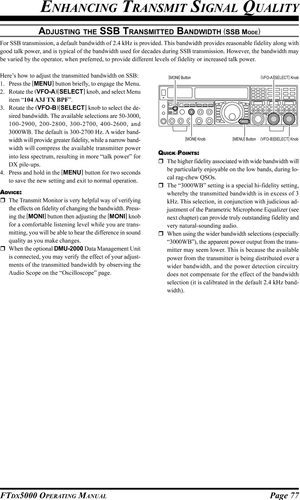 Page 77FTDX5000 OPERATING MANUALADJUSTING THE SSB TRANSMITTED BANDWIDTH (SSB MODE)For SSB transmission, a default bandwidth of 2.4 kHz is provided. This bandwidth provides reasonable fidelity along withgood talk power, and is typical of the bandwidth used for decades during SSB transmission. However, the bandwidth maybe varied by the operator, when preferred, to provide different levels of fidelity or increased talk power.ENHANCING TRANSMIT SIGNAL QUALITYHere’s how to adjust the transmitted bandwidth on SSB:1. Press the [MENU] button briefly, to engage the Menu.2. Rotate the (VFO-A)[SELECT] knob, and select Menuitem “104 A3J TX BPF”.3. Rotate the (VFO-B)[SELECT] knob to select the de-sired bandwidth. The available selections are 50-3000,100-2900, 200-2800, 300-2700, 400-2600, and3000WB. The default is 300-2700 Hz. A wider band-width will provide greater fidelity, while a narrow band-width will compress the available transmitter powerinto less spectrum, resulting in more “talk power” forDX pile-ups.4. Press and hold in the [MENU] button for two secondsto save the new setting and exit to normal operation.ADVICE:The Transmit Monitor is very helpful way of verifyingthe effects on fidelity of changing the bandwidth. Press-ing the [MONI] button then adjusting the [MONI] knobfor a comfortable listening level while you are trans-mitting, you will be able to hear the difference in soundquality as you make changes.When the optional DMU-2000 Data Management Unitis connected, you may verify the effect of your adjust-ments of the transmitted bandwidth by observing theAudio Scope on the “Oscilloscope” page.QUICK POINTS:The higher fidelity associated with wide bandwidth willbe particularly enjoyable on the low bands, during lo-cal rag-chew QSOs.The “3000WB” setting is a special hi-fidelity setting,whereby the transmitted bandwidth is in excess of 3kHz. This selection, in conjunction with judicious ad-justment of the Parametric Microphone Equalizer (seenext chapter) can provide truly outstanding fidelity andvery natural-sounding audio.When using the wider bandwidth selections (especially“3000WB”), the apparent power output from the trans-mitter may seem lower. This is because the availablepower from the transmitter is being distributed over awider bandwidth, and the power detection circuitrydoes not compensate for the effect of the bandwidthselection (it is calibrated in the default 2.4 kHz band-width).(VFO-B)[SELECT] Knob[MENU] Button(VFO-A)[SELECT] Knob[MONI] Button[MONI] Knob