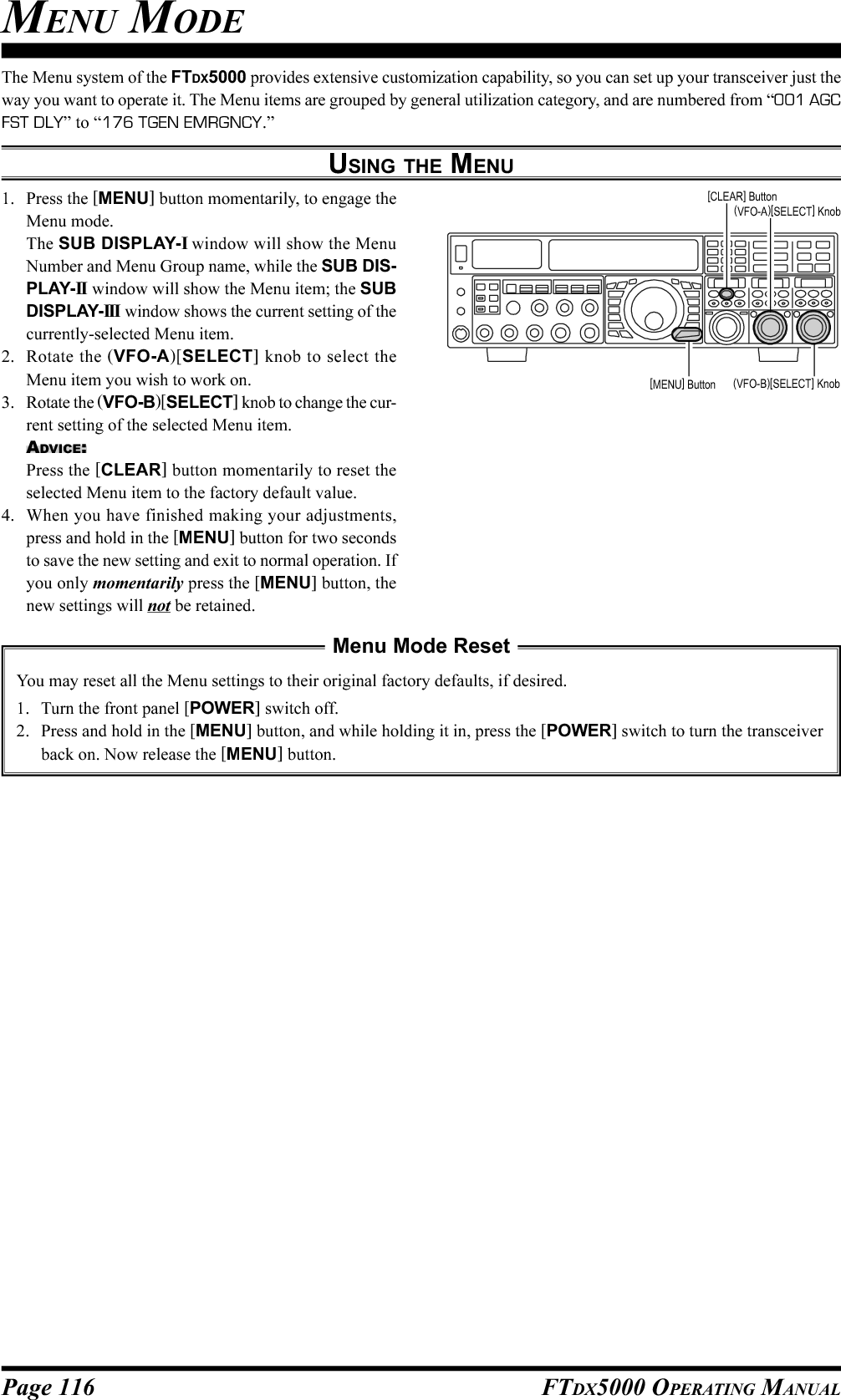 Page 116 FTDX5000 OPERATING MANUALMENU MODEThe Menu system of the FTDX5000 provides extensive customization capability, so you can set up your transceiver just theway you want to operate it. The Menu items are grouped by general utilization category, and are numbered from “001 AGCFST DLY” to “176 TGEN EMRGNCY.”USING THE MENU1. Press the [MENU] button momentarily, to engage theMenu mode.The SUB DISPLAY-I window will show the MenuNumber and Menu Group name, while the SUB DIS-PLAY-II  window will show the Menu item; the SUBDISPLAY-III  window shows the current setting of thecurrently-selected Menu item.2. Rotate the (VFO-A)[SELECT] knob to select theMenu item you wish to work on.3. Rotate the (VFO-B)[SELECT] knob to change the cur-rent setting of the selected Menu item.ADVICE:Press the [CLEAR] button momentarily to reset theselected Menu item to the factory default value.4. When you have finished making your adjustments,press and hold in the [MENU] button for two secondsto save the new setting and exit to normal operation. Ifyou only momentarily press the [MENU] button, thenew settings will not be retained.Menu Mode ResetYou may reset all the Menu settings to their original factory defaults, if desired.1. Turn the front panel [POWER] switch off.2. Press and hold in the [MENU] button, and while holding it in, press the [POWER] switch to turn the transceiverback on. Now release the [MENU] button.(VFO-B)[SELECT] Knob[MENU] Button(VFO-A)[SELECT] Knob[CLEAR] Button