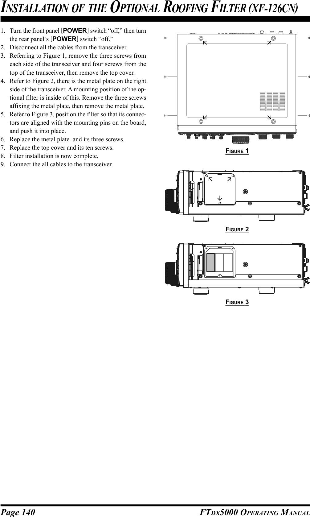Page 140 FTDX5000 OPERATING MANUALINSTALLATION OF THE OPTIONAL ROOFING FILTER (XF-126CN)1. Turn the front panel [POWER] switch “off,” then turnthe rear panel’s [POWER] switch “off.”2. Disconnect all the cables from the transceiver.3. Referring to Figure 1, remove the three screws fromeach side of the transceiver and four screws from thetop of the transceiver, then remove the top cover.4. Refer to Figure 2, there is the metal plate on the rightside of the transceiver. A mounting position of the op-tional filter is inside of this. Remove the three screwsaffixing the metal plate, then remove the metal plate.5. Refer to Figure 3, position the filter so that its connec-tors are aligned with the mounting pins on the board,and push it into place.6. Replace the metal plate  and its three screws.7. Replace the top cover and its ten screws.8. Filter installation is now complete.9. Connect the all cables to the transceiver.FIGURE 1FIGURE 2FIGURE 3