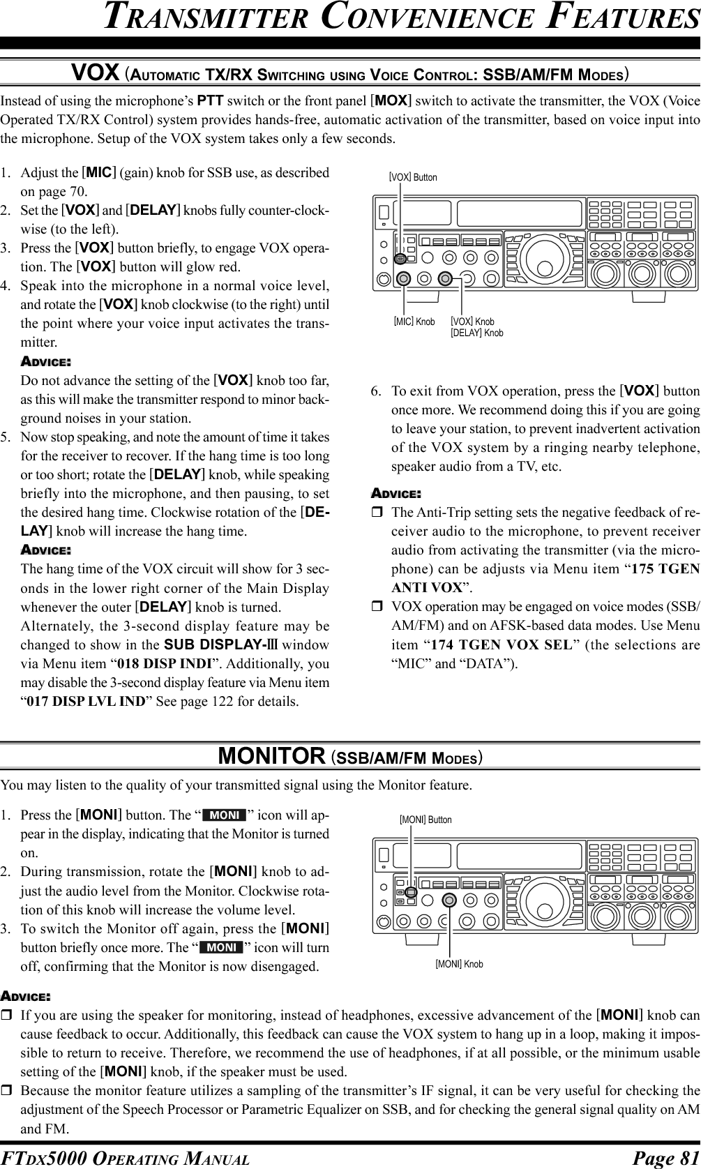 Page 81FTDX5000 OPERATING MANUALVOX (AUTOMATIC TX/RX SWITCHING USING VOICE CONTROL: SSB/AM/FM MODES)Instead of using the microphone’s PTT switch or the front panel [MOX] switch to activate the transmitter, the VOX (VoiceOperated TX/RX Control) system provides hands-free, automatic activation of the transmitter, based on voice input intothe microphone. Setup of the VOX system takes only a few seconds.1. Adjust the [MIC] (gain) knob for SSB use, as describedon page 70.2. Set the [VOX] and [DELAY] knobs fully counter-clock-wise (to the left).3. Press the [VOX] button briefly, to engage VOX opera-tion. The [VOX] button will glow red.4. Speak into the microphone in a normal voice level,and rotate the [VOX] knob clockwise (to the right) untilthe point where your voice input activates the trans-mitter.ADVICE:Do not advance the setting of the [VOX] knob too far,as this will make the transmitter respond to minor back-ground noises in your station.5. Now stop speaking, and note the amount of time it takesfor the receiver to recover. If the hang time is too longor too short; rotate the [DELAY] knob, while speakingbriefly into the microphone, and then pausing, to setthe desired hang time. Clockwise rotation of the [DE-LAY] knob will increase the hang time.ADVICE:The hang time of the VOX circuit will show for 3 sec-onds in the lower right corner of the Main Displaywhenever the outer [DELAY] knob is turned.Alternately, the 3-second display feature may bechanged to show in the SUB DISPLAY-III windowvia Menu item “018 DISP INDI”. Additionally, youmay disable the 3-second display feature via Menu item“017 DISP LVL IND” See page 122 for details.MONITOR (SSB/AM/FM MODES)You may listen to the quality of your transmitted signal using the Monitor feature.1. Press the [MONI] button. The “ ” icon will ap-pear in the display, indicating that the Monitor is turnedon.2. During transmission, rotate the [MONI] knob to ad-just the audio level from the Monitor. Clockwise rota-tion of this knob will increase the volume level.3. To switch the Monitor off again, press the [MONI]button briefly once more. The “ ” icon will turnoff, confirming that the Monitor is now disengaged.TRANSMITTER CONVENIENCE FEATURES6. To exit from VOX operation, press the [VOX] buttononce more. We recommend doing this if you are goingto leave your station, to prevent inadvertent activationof the VOX system by a ringing nearby telephone,speaker audio from a TV, etc.ADVICE:The Anti-Trip setting sets the negative feedback of re-ceiver audio to the microphone, to prevent receiveraudio from activating the transmitter (via the micro-phone) can be adjusts via Menu item “175 TGENANTI VOX”.VOX operation may be engaged on voice modes (SSB/AM/FM) and on AFSK-based data modes. Use Menuitem “174 TGEN VOX SEL” (the selections are“MIC” and “DATA”).ADVICE:If you are using the speaker for monitoring, instead of headphones, excessive advancement of the [MONI] knob cancause feedback to occur. Additionally, this feedback can cause the VOX system to hang up in a loop, making it impos-sible to return to receive. Therefore, we recommend the use of headphones, if at all possible, or the minimum usablesetting of the [MONI] knob, if the speaker must be used.Because the monitor feature utilizes a sampling of the transmitter’s IF signal, it can be very useful for checking theadjustment of the Speech Processor or Parametric Equalizer on SSB, and for checking the general signal quality on AMand FM.[VOX] Button[VOX] Knob[DELAY] Knob[MIC] Knob[MONI] Button[MONI] Knob