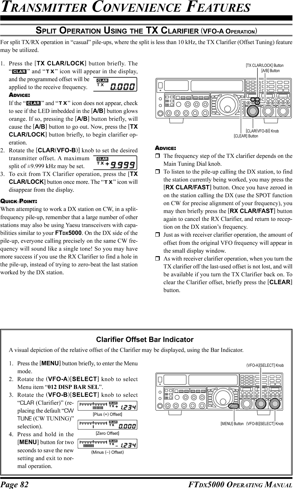 Page 82 FTDX5000 OPERATING MANUALTRANSMITTER CONVENIENCE FEATURESSPLIT OPERATION USING THE TX CLARIFIER (VFO-A OPERATION)For split TX/RX operation in “casual” pile-ups, where the split is less than 10 kHz, the TX Clarifier (Offset Tuning) featuremay be utilized.1. Press the [TX CLAR/LOCK] button briefly. The“” and “ ” icon will appear in the display,and the programmed offset will beapplied to the receive frequency.ADVICE:If the “ ” and “ ” icon does not appear, checkto see if the LED imbedded in the [A/B] button glowsorange. If so, pressing the [A/B] button briefly, willcause the [A/B] button to go out. Now, press the [TXCLAR/LOCK] button briefly, to begin clarifier op-eration.2. Rotate the [CLAR(VFO-B)] knob to set the desiredtransmitter offset. A maximumsplit of ±9.999 kHz may be set.3. To exit from TX Clarifier operation, press the [TXCLAR/LOCK] button once more. The “ ” icon willdisappear from the display.QUICK POINT:When attempting to work a DX station on CW, in a split-frequency pile-up, remember that a large number of otherstations may also be using Yaesu transceivers with capa-bilities similar to your FTDX5000. On the DX side of thepile-up, everyone calling precisely on the same CW fre-quency will sound like a single tone! So you may havemore success if you use the RX Clarifier to find a hole inthe pile-up, instead of trying to zero-beat the last stationworked by the DX station.Clarifier Offset Bar IndicatorA visual depiction of the relative offset of the Clarifier may be displayed, using the Bar Indicator.1. Press the [MENU] button briefly, to enter the Menumode.2. Rotate the (VFO-A)[SELECT] knob to selectMenu item “012 DISP BAR SEL”.3. Rotate the (VFO-B)[SELECT] knob to select“CLAR (Clarifier)” (re-placing the default “CWTUNE (CW TUNING)”selection).4. Press and hold in the[MENU] button for twoseconds to save the newsetting and exit to nor-mal operation.ADVICE:The frequency step of the TX clarifier depends on theMain Tuning Dial knob.To listen to the pile-up calling the DX station, to findthe station currently being worked, you may press the[RX CLAR/FAST] button. Once you have zeroed inon the station calling the DX (use the SPOT functionon CW for precise alignment of your frequency), youmay then briefly press the [RX CLAR/FAST] buttonagain to cancel the RX Clarifier, and return to recep-tion on the DX station’s frequency.Just as with receiver clarifier operation, the amount ofoffset from the original VFO frequency will appear inthe small display window.As with receiver clarifier operation, when you turn theTX clarifier off the last-used offset is not lost, and willbe available if you turn the TX Clarifier back on. Toclear the Clarifier offset, briefly press the [CLEAR]button.[CLAR(VFO-B)] Knob[CLEAR] Button[TX CLAR/LOCK] Button[A/B] Button[Plus (+) Offset][Zero Offset](Minus (–) Offset)(VFO-B)[SELECT] Knob[MENU] Button(VFO-A)[SELECT] Knob
