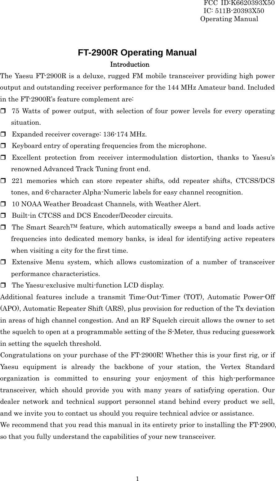 FCC ID:K6620393X50                 IC: 511B-20393X50 Operating Manual  1 FT-2900R Operating Manual Introduction The Yaesu FT-2900R is a deluxe, rugged FM mobile transceiver providing high power output and outstanding receiver performance for the 144 MHz Amateur band. Included in the FT-2900R’s feature complement are:  75 Watts of power output, with selection of four power levels for every operating situation.  Expanded receiver coverage: 136-174 MHz.  Keyboard entry of operating frequencies from the microphone.  Excellent protection from receiver intermodulation distortion, thanks to Yaesu’s renowned Advanced Track Tuning front end.    221 memories which can store repeater shifts, odd repeater shifts, CTCSS/DCS tones, and 6-character Alpha-Numeric labels for easy channel recognition.  10 NOAA Weather Broadcast Channels, with Weather Alert.  Built-in CTCSS and DCS Encoder/Decoder circuits.  The Smart SearchTM feature, which automatically sweeps a band and loads active frequencies into dedicated memory banks, is ideal for identifying active repeaters when visiting a city for the first time.  Extensive Menu system, which allows customization of a number of transceiver performance characteristics.  The Yaesu-exclusive multi-function LCD display. Additional features include a transmit Time-Out-Timer (TOT), Automatic Power-Off (APO), Automatic Repeater Shift (ARS), plus provision for reduction of the Tx deviation in areas of high channel congestion. And an RF Squelch circuit allows the owner to set the squelch to open at a programmable setting of the S-Meter, thus reducing guesswork in setting the squelch threshold. Congratulations on your purchase of the FT-2900R! Whether this is your first rig, or if Yaesu equipment is already the backbone of your station, the Vertex Standard organization is committed to ensuring your enjoyment of this high-performance transceiver, which should provide you with many years of satisfying operation. Our dealer network and technical support personnel stand behind every product we sell, and we invite you to contact us should you require technical advice or assistance. We recommend that you read this manual in its entirety prior to installing the FT-2900, so that you fully understand the capabilities of your new transceiver.  