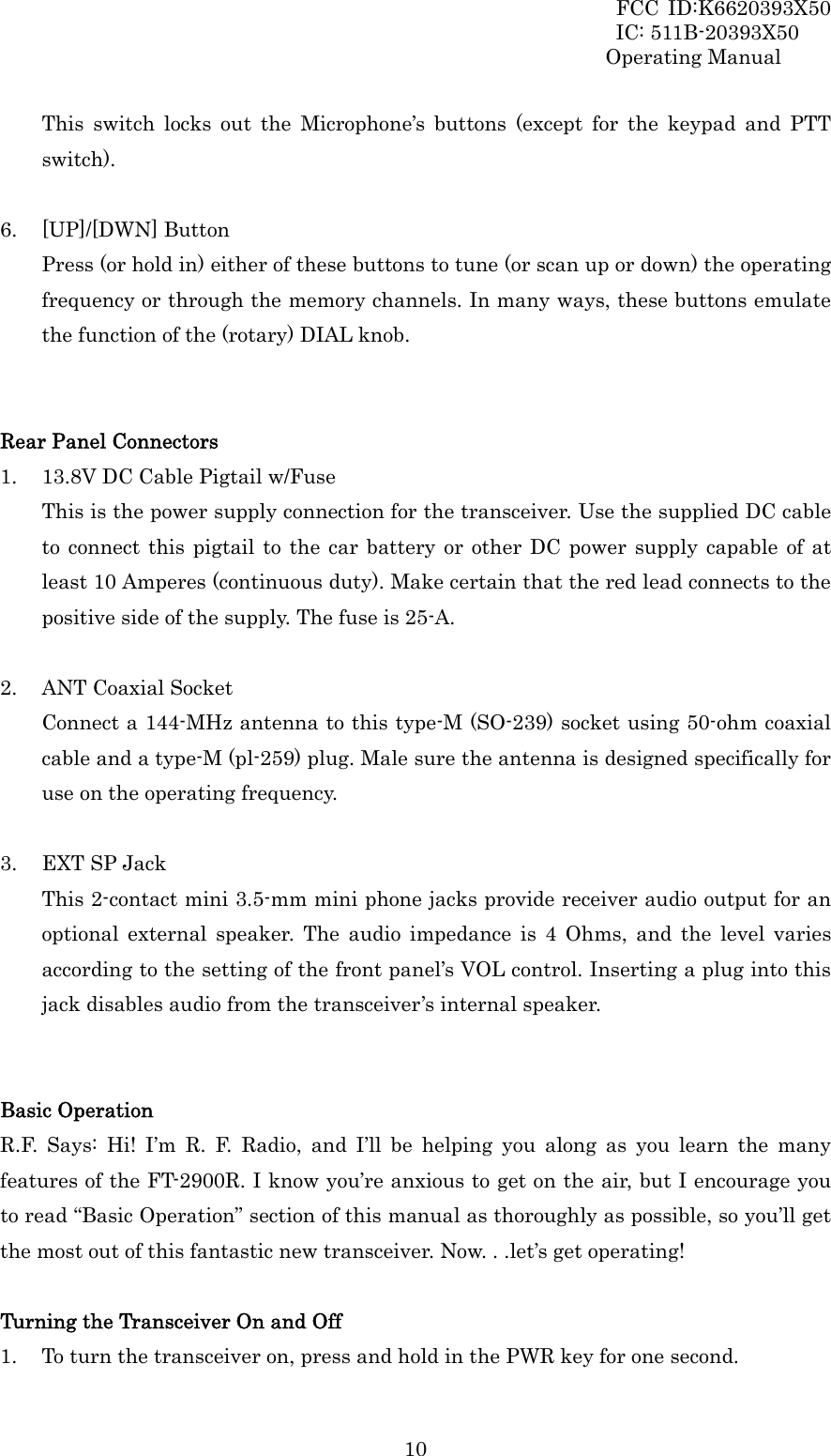 FCC ID:K6620393X50                 IC: 511B-20393X50 Operating Manual  10This switch locks out the Microphone’s buttons (except for the keypad and PTT switch).  6. [UP]/[DWN] Button Press (or hold in) either of these buttons to tune (or scan up or down) the operating frequency or through the memory channels. In many ways, these buttons emulate the function of the (rotary) DIAL knob.   Rear Panel Connectors 1. 13.8V DC Cable Pigtail w/Fuse This is the power supply connection for the transceiver. Use the supplied DC cable to connect this pigtail to the car battery or other DC power supply capable of at least 10 Amperes (continuous duty). Make certain that the red lead connects to the positive side of the supply. The fuse is 25-A.  2. ANT Coaxial Socket Connect a 144-MHz antenna to this type-M (SO-239) socket using 50-ohm coaxial cable and a type-M (pl-259) plug. Male sure the antenna is designed specifically for use on the operating frequency.  3. EXT SP Jack This 2-contact mini 3.5-mm mini phone jacks provide receiver audio output for an optional external speaker. The audio impedance is 4 Ohms, and the level varies according to the setting of the front panel’s VOL control. Inserting a plug into this jack disables audio from the transceiver’s internal speaker.   Basic Operation R.F. Says: Hi! I’m R. F. Radio, and I’ll be helping you along as you learn the many features of the FT-2900R. I know you’re anxious to get on the air, but I encourage you to read “Basic Operation” section of this manual as thoroughly as possible, so you’ll get the most out of this fantastic new transceiver. Now. . .let’s get operating!  Turning the Transceiver On and Off 1. To turn the transceiver on, press and hold in the PWR key for one second. 