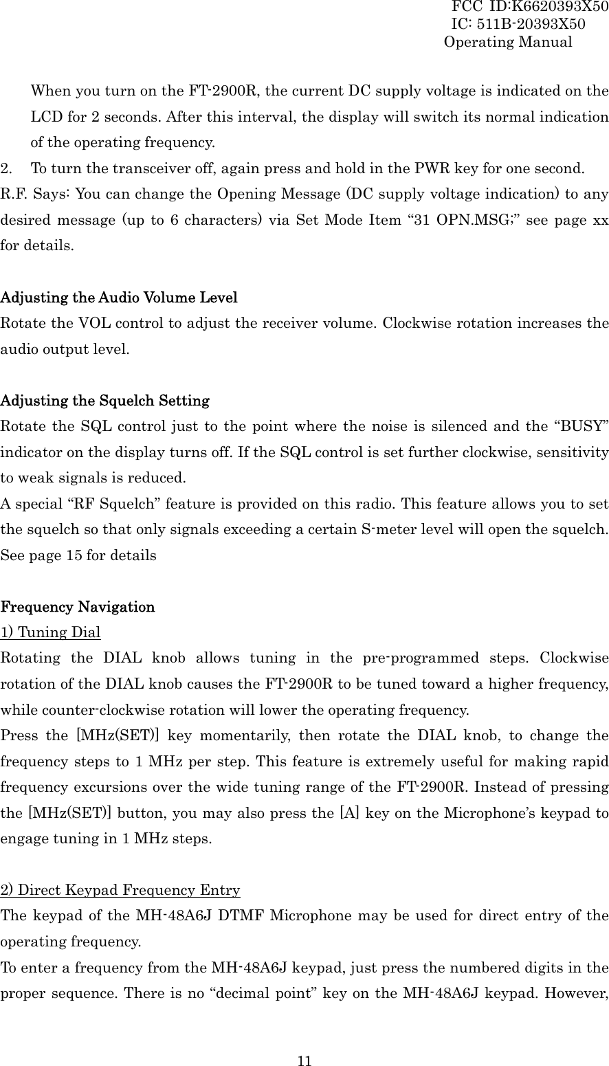 FCC ID:K6620393X50                 IC: 511B-20393X50 Operating Manual  11When you turn on the FT-2900R, the current DC supply voltage is indicated on the LCD for 2 seconds. After this interval, the display will switch its normal indication of the operating frequency. 2. To turn the transceiver off, again press and hold in the PWR key for one second. R.F. Says: You can change the Opening Message (DC supply voltage indication) to any desired message (up to 6 characters) via Set Mode Item “31 OPN.MSG;” see page xx  for details.  Adjusting the Audio Volume Level Rotate the VOL control to adjust the receiver volume. Clockwise rotation increases the audio output level.  Adjusting the Squelch Setting Rotate the SQL control just to the point where the noise is silenced and the “BUSY” indicator on the display turns off. If the SQL control is set further clockwise, sensitivity to weak signals is reduced. A special “RF Squelch” feature is provided on this radio. This feature allows you to set the squelch so that only signals exceeding a certain S-meter level will open the squelch. See page 15 for details  Frequency Navigation 1) Tuning Dial Rotating the DIAL knob allows tuning in the pre-programmed steps. Clockwise rotation of the DIAL knob causes the FT-2900R to be tuned toward a higher frequency, while counter-clockwise rotation will lower the operating frequency. Press the [MHz(SET)] key momentarily, then rotate the DIAL knob, to change the frequency steps to 1 MHz per step. This feature is extremely useful for making rapid frequency excursions over the wide tuning range of the FT-2900R. Instead of pressing the [MHz(SET)] button, you may also press the [A] key on the Microphone’s keypad to engage tuning in 1 MHz steps.  2) Direct Keypad Frequency Entry The keypad of the MH-48A6J DTMF Microphone may be used for direct entry of the operating frequency. To enter a frequency from the MH-48A6J keypad, just press the numbered digits in the proper sequence. There is no “decimal point” key on the MH-48A6J keypad. However, 