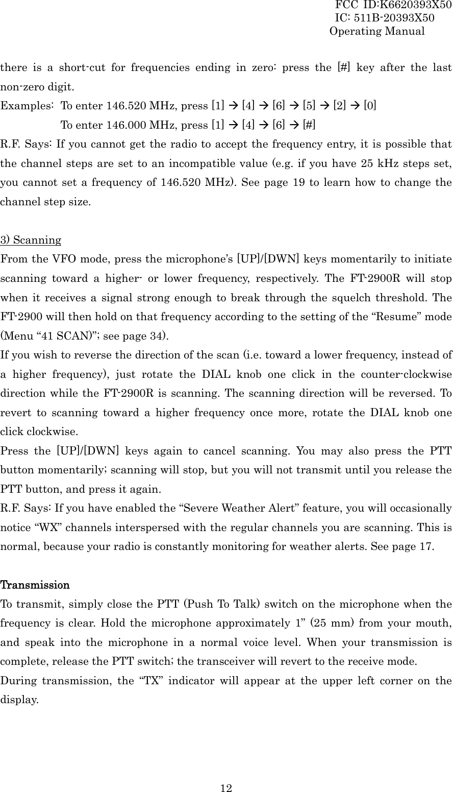 FCC ID:K6620393X50                 IC: 511B-20393X50 Operating Manual  12there is a short-cut for frequencies ending in zero: press the [#] key after the last non-zero digit. Examples:  To enter 146.520 MHz, press [1] Æ [4] Æ [6] Æ [5] Æ [2] Æ [0]         To enter 146.000 MHz, press [1] Æ [4] Æ [6] Æ [#] R.F. Says: If you cannot get the radio to accept the frequency entry, it is possible that the channel steps are set to an incompatible value (e.g. if you have 25 kHz steps set, you cannot set a frequency of 146.520 MHz). See page 19 to learn how to change the channel step size.  3) Scanning From the VFO mode, press the microphone’s [UP]/[DWN] keys momentarily to initiate scanning toward a higher- or lower frequency, respectively. The FT-2900R will stop when it receives a signal strong enough to break through the squelch threshold. The FT-2900 will then hold on that frequency according to the setting of the “Resume” mode (Menu “41 SCAN)”; see page 34). If you wish to reverse the direction of the scan (i.e. toward a lower frequency, instead of a higher frequency), just rotate the DIAL knob one click in the counter-clockwise direction while the FT-2900R is scanning. The scanning direction will be reversed. To revert to scanning toward a higher frequency once more, rotate the DIAL knob one click clockwise. Press the [UP]/[DWN] keys again to cancel scanning. You may also press the PTT button momentarily; scanning will stop, but you will not transmit until you release the PTT button, and press it again. R.F. Says: If you have enabled the “Severe Weather Alert” feature, you will occasionally notice “WX” channels interspersed with the regular channels you are scanning. This is normal, because your radio is constantly monitoring for weather alerts. See page 17.  Transmission To transmit, simply close the PTT (Push To Talk) switch on the microphone when the frequency is clear. Hold the microphone approximately 1” (25 mm) from your mouth, and speak into the microphone in a normal voice level. When your transmission is complete, release the PTT switch; the transceiver will revert to the receive mode. During transmission, the “TX” indicator will appear at the upper left corner on the display.  