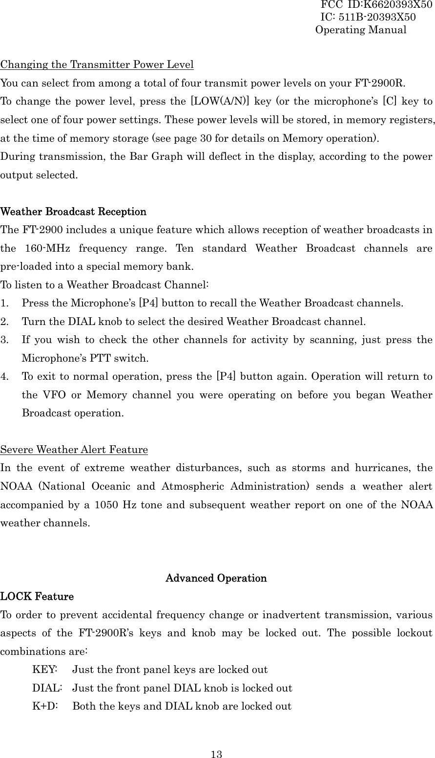 FCC ID:K6620393X50                 IC: 511B-20393X50 Operating Manual  13Changing the Transmitter Power Level You can select from among a total of four transmit power levels on your FT-2900R. To change the power level, press the [LOW(A/N)] key (or the microphone’s [C] key to select one of four power settings. These power levels will be stored, in memory registers, at the time of memory storage (see page 30 for details on Memory operation). During transmission, the Bar Graph will deflect in the display, according to the power output selected.  Weather Broadcast Reception The FT-2900 includes a unique feature which allows reception of weather broadcasts in the 160-MHz frequency range. Ten standard Weather Broadcast channels are pre-loaded into a special memory bank. To listen to a Weather Broadcast Channel: 1. Press the Microphone’s [P4] button to recall the Weather Broadcast channels. 2. Turn the DIAL knob to select the desired Weather Broadcast channel. 3. If you wish to check the other channels for activity by scanning, just press the Microphone’s PTT switch. 4. To exit to normal operation, press the [P4] button again. Operation will return to the VFO or Memory channel you were operating on before you began Weather Broadcast operation.  Severe Weather Alert Feature In the event of extreme weather disturbances, such as storms and hurricanes, the NOAA (National Oceanic and Atmospheric Administration) sends a weather alert accompanied by a 1050 Hz tone and subsequent weather report on one of the NOAA weather channels.   Advanced Operation LOCK Feature To order to prevent accidental frequency change or inadvertent transmission, various aspects of the FT-2900R’s keys and knob may be locked out. The possible lockout combinations are: KEY:   Just the front panel keys are locked out DIAL:  Just the front panel DIAL knob is locked out K+D:  Both the keys and DIAL knob are locked out 