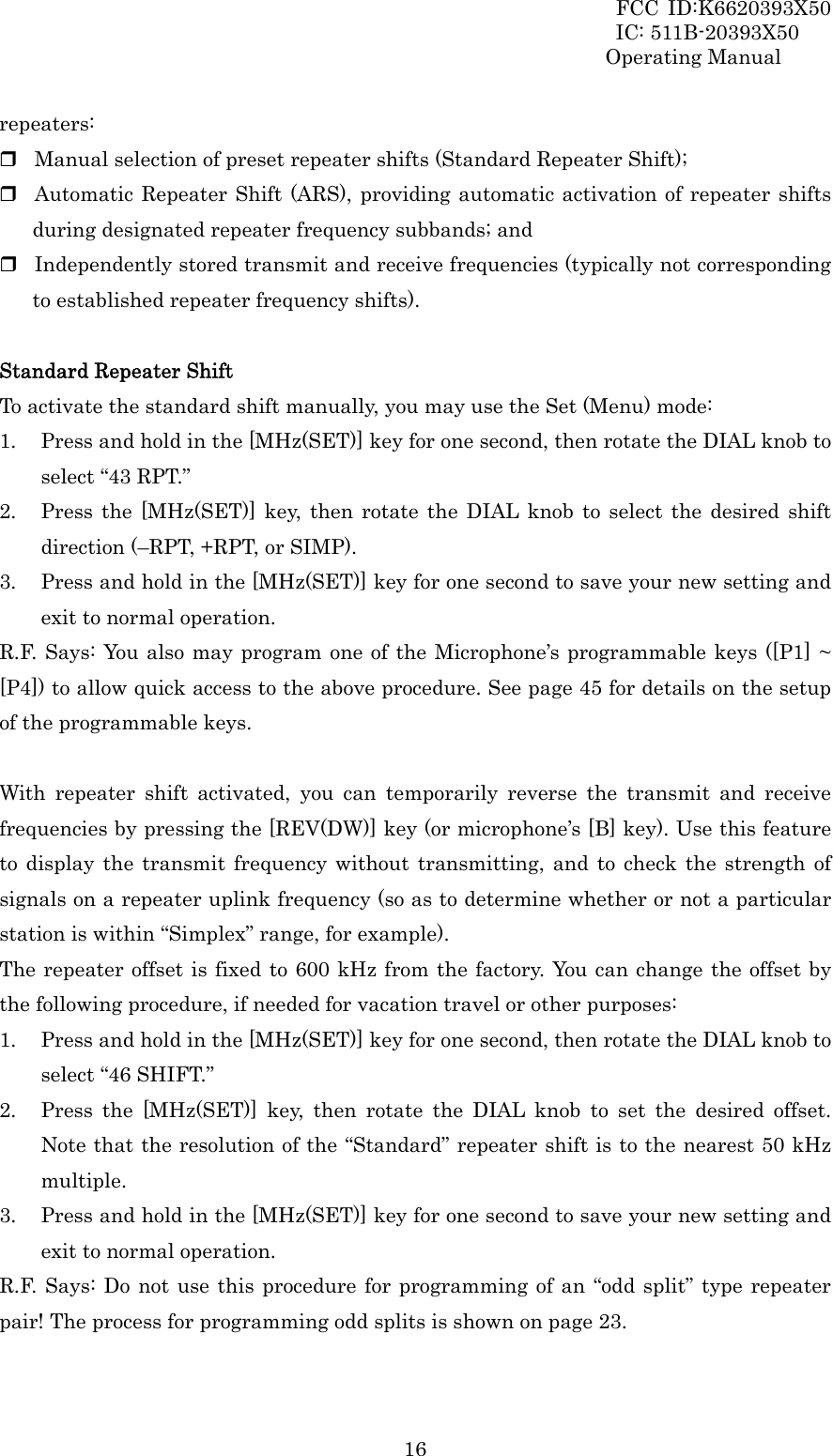 FCC ID:K6620393X50                 IC: 511B-20393X50 Operating Manual  16repeaters:  Manual selection of preset repeater shifts (Standard Repeater Shift);  Automatic Repeater Shift (ARS), providing automatic activation of repeater shifts during designated repeater frequency subbands; and  Independently stored transmit and receive frequencies (typically not corresponding to established repeater frequency shifts).  Standard Repeater Shift To activate the standard shift manually, you may use the Set (Menu) mode: 1. Press and hold in the [MHz(SET)] key for one second, then rotate the DIAL knob to select “43 RPT.” 2. Press the [MHz(SET)] key, then rotate the DIAL knob to select the desired shift direction (–RPT, +RPT, or SIMP). 3. Press and hold in the [MHz(SET)] key for one second to save your new setting and exit to normal operation. R.F. Says: You also may program one of the Microphone’s programmable keys ([P1] ~ [P4]) to allow quick access to the above procedure. See page 45 for details on the setup of the programmable keys.  With repeater shift activated, you can temporarily reverse the transmit and receive frequencies by pressing the [REV(DW)] key (or microphone’s [B] key). Use this feature to display the transmit frequency without transmitting, and to check the strength of signals on a repeater uplink frequency (so as to determine whether or not a particular station is within “Simplex” range, for example).   The repeater offset is fixed to 600 kHz from the factory. You can change the offset by the following procedure, if needed for vacation travel or other purposes: 1. Press and hold in the [MHz(SET)] key for one second, then rotate the DIAL knob to select “46 SHIFT.” 2. Press the [MHz(SET)] key, then rotate the DIAL knob to set the desired offset. Note that the resolution of the “Standard” repeater shift is to the nearest 50 kHz multiple. 3. Press and hold in the [MHz(SET)] key for one second to save your new setting and exit to normal operation. R.F. Says: Do not use this procedure for programming of an “odd split” type repeater pair! The process for programming odd splits is shown on page 23.  