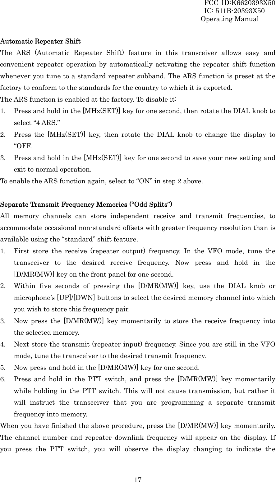 FCC ID:K6620393X50                 IC: 511B-20393X50 Operating Manual  17Automatic Repeater Shift The ARS (Automatic Repeater Shift) feature in this transceiver allows easy and convenient repeater operation by automatically activating the repeater shift function whenever you tune to a standard repeater subband. The ARS function is preset at the factory to conform to the standards for the country to which it is exported. The ARS function is enabled at the factory. To disable it: 1. Press and hold in the [MHz(SET)] key for one second, then rotate the DIAL knob to select “4 ARS.” 2. Press the [MHz(SET)] key, then rotate the DIAL knob to change the display to “OFF. 3. Press and hold in the [MHz(SET)] key for one second to save your new setting and exit to normal operation. To enable the ARS function again, select to “ON” in step 2 above.  Separate Transmit Frequency Memories (“Odd Splits”) All memory channels can store independent receive and transmit frequencies, to accommodate occasional non-standard offsets with greater frequency resolution than is available using the “standard” shift feature. 1. First store the receive (repeater output) frequency. In the VFO mode, tune the transceiver to the desired receive frequency. Now press and hold in the [D/MR(MW)] key on the front panel for one second. 2. Within five seconds of pressing the [D/MR(MW)] key, use the DIAL knob or microphone’s [UP]/[DWN] buttons to select the desired memory channel into which you wish to store this frequency pair. 3. Now press the [D/MR(MW)] key momentarily to store the receive frequency into the selected memory.   4. Next store the transmit (repeater input) frequency. Since you are still in the VFO mode, tune the transceiver to the desired transmit frequency.   5. Now press and hold in the [D/MR(MW)] key for one second. 6. Press and hold in the PTT switch, and press the [D/MR(MW)] key momentarily while holding in the PTT switch. This will not cause transmission, but rather it will instruct the transceiver that you are programming a separate transmit frequency into memory. When you have finished the above procedure, press the [D/MR(MW)] key momentarily. The channel number and repeater downlink frequency will appear on the display. If you press the PTT switch, you will observe the display changing to indicate the 