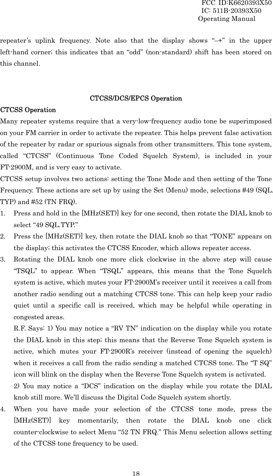 FCC ID:K6620393X50                 IC: 511B-20393X50 Operating Manual  18repeater’s uplink frequency. Note also that the display shows “–+” in the upper left-hand corner; this indicates that an “odd” (non-standard) shift has been stored on this channel.   CTCSS/DCS/EPCS Operation CTCSS Operation Many repeater systems require that a very-low-frequency audio tone be superimposed on your FM carrier in order to activate the repeater. This helps prevent false activation of the repeater by radar or spurious signals from other transmitters. This tone system, called “CTCSS” (Continuous Tone Coded Squelch System), is included in your FT-2900M, and is very easy to activate. CTCSS setup involves two actions: setting the Tone Mode and then setting of the Tone Frequency. These actions are set up by using the Set (Menu) mode, selections #49 (SQL. TYP) and #52 (TN FRQ). 1. Press and hold in the [MHz(SET)] key for one second, then rotate the DIAL knob to select “49 SQL.TYP.” 2. Press the [MHz(SET)] key, then rotate the DIAL knob so that “TONE” appears on the display; this activates the CTCSS Encoder, which allows repeater access. 3. Rotating the DIAL knob one more click clockwise in the above step will cause “TSQL” to appear. When “TSQL” appears, this means that the Tone Squelch system is active, which mutes your FT-2900M’s receiver until it receives a call from another radio sending out a matching CTCSS tone. This can help keep your radio quiet until a specific call is received, which may be helpful while operating in congested areas. R.F. Says: 1) You may notice a “RV TN” indication on the display while you rotate the DIAL knob in this step; this means that the Reverse Tone Squelch system is active, which mutes your FT-2900R’s receiver (instead of opening the squelch) when it receives a call from the radio sending a matched CTCSS tone. The “T SQ” icon will blink on the display when the Reverse Tone Squelch system is activated. 2) You may notice a “DCS” indication on the display while you rotate the DIAL knob still more. We’ll discuss the Digital Code Squelch system shortly. 4. When you have made your selection of the CTCSS tone mode, press the [MHz(SET)] key momentarily, then rotate the DIAL knob one click counter-clockwise to select Menu “52 TN FRQ.” This Menu selection allows setting of the CTCSS tone frequency to be used. 
