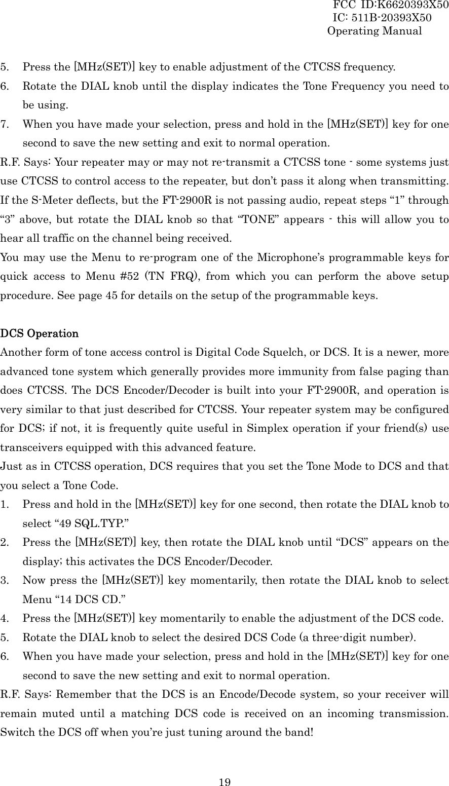 FCC ID:K6620393X50                 IC: 511B-20393X50 Operating Manual  195. Press the [MHz(SET)] key to enable adjustment of the CTCSS frequency. 6. Rotate the DIAL knob until the display indicates the Tone Frequency you need to be using. 7. When you have made your selection, press and hold in the [MHz(SET)] key for one second to save the new setting and exit to normal operation. R.F. Says: Your repeater may or may not re-transmit a CTCSS tone - some systems just use CTCSS to control access to the repeater, but don’t pass it along when transmitting. If the S-Meter deflects, but the FT-2900R is not passing audio, repeat steps “1” through “3” above, but rotate the DIAL knob so that “TONE” appears - this will allow you to hear all traffic on the channel being received. You may use the Menu to re-program one of the Microphone’s programmable keys for quick access to Menu #52 (TN FRQ), from which you can perform the above setup procedure. See page 45 for details on the setup of the programmable keys.  DCS Operation Another form of tone access control is Digital Code Squelch, or DCS. It is a newer, more advanced tone system which generally provides more immunity from false paging than does CTCSS. The DCS Encoder/Decoder is built into your FT-2900R, and operation is very similar to that just described for CTCSS. Your repeater system may be configured for DCS; if not, it is frequently quite useful in Simplex operation if your friend(s) use transceivers equipped with this advanced feature. Just as in CTCSS operation, DCS requires that you set the Tone Mode to DCS and that you select a Tone Code. 1. Press and hold in the [MHz(SET)] key for one second, then rotate the DIAL knob to select “49 SQL.TYP.” 2. Press the [MHz(SET)] key, then rotate the DIAL knob until “DCS” appears on the display; this activates the DCS Encoder/Decoder. 3. Now press the [MHz(SET)] key momentarily, then rotate the DIAL knob to select Menu “14 DCS CD.” 4. Press the [MHz(SET)] key momentarily to enable the adjustment of the DCS code. 5. Rotate the DIAL knob to select the desired DCS Code (a three-digit number). 6. When you have made your selection, press and hold in the [MHz(SET)] key for one second to save the new setting and exit to normal operation. R.F. Says: Remember that the DCS is an Encode/Decode system, so your receiver will remain muted until a matching DCS code is received on an incoming transmission. Switch the DCS off when you’re just tuning around the band! 