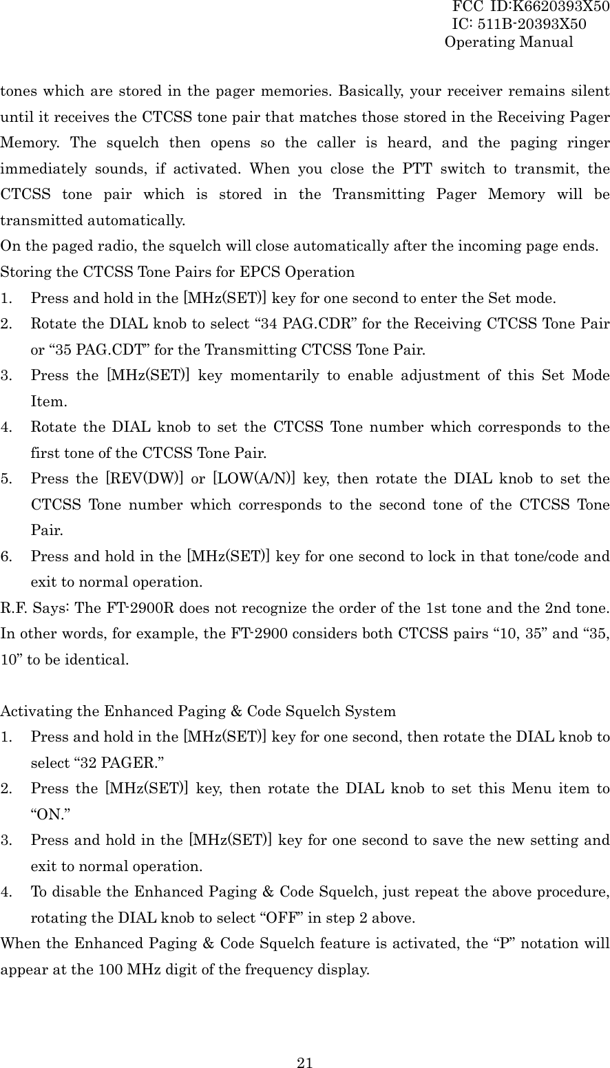 FCC ID:K6620393X50                 IC: 511B-20393X50 Operating Manual  21tones which are stored in the pager memories. Basically, your receiver remains silent until it receives the CTCSS tone pair that matches those stored in the Receiving Pager Memory. The squelch then opens so the caller is heard, and the paging ringer immediately sounds, if activated. When you close the PTT switch to transmit, the CTCSS tone pair which is stored in the Transmitting Pager Memory will be transmitted automatically. On the paged radio, the squelch will close automatically after the incoming page ends. Storing the CTCSS Tone Pairs for EPCS Operation 1. Press and hold in the [MHz(SET)] key for one second to enter the Set mode. 2. Rotate the DIAL knob to select “34 PAG.CDR” for the Receiving CTCSS Tone Pair or “35 PAG.CDT” for the Transmitting CTCSS Tone Pair. 3. Press the [MHz(SET)] key momentarily to enable adjustment of this Set Mode Item. 4. Rotate the DIAL knob to set the CTCSS Tone number which corresponds to the first tone of the CTCSS Tone Pair. 5. Press the [REV(DW)] or [LOW(A/N)] key, then rotate the DIAL knob to set the CTCSS Tone number which corresponds to the second tone of the CTCSS Tone Pair. 6. Press and hold in the [MHz(SET)] key for one second to lock in that tone/code and exit to normal operation. R.F. Says: The FT-2900R does not recognize the order of the 1st tone and the 2nd tone. In other words, for example, the FT-2900 considers both CTCSS pairs “10, 35” and “35, 10” to be identical.  Activating the Enhanced Paging &amp; Code Squelch System 1. Press and hold in the [MHz(SET)] key for one second, then rotate the DIAL knob to select “32 PAGER.” 2. Press the [MHz(SET)] key, then rotate the DIAL knob to set this Menu item to “ON.” 3. Press and hold in the [MHz(SET)] key for one second to save the new setting and exit to normal operation. 4. To disable the Enhanced Paging &amp; Code Squelch, just repeat the above procedure, rotating the DIAL knob to select “OFF” in step 2 above. When the Enhanced Paging &amp; Code Squelch feature is activated, the “P” notation will appear at the 100 MHz digit of the frequency display.  