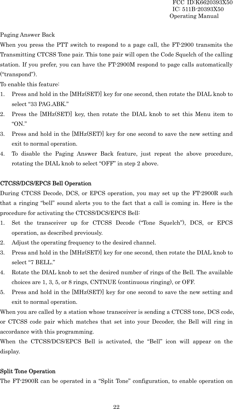 FCC ID:K6620393X50                 IC: 511B-20393X50 Operating Manual  22Paging Answer Back When you press the PTT switch to respond to a page call, the FT-2900 transmits the Transmitting CTCSS Tone pair. This tone pair will open the Code Squelch of the calling station. If you prefer, you can have the FT-2900M respond to page calls automatically (“transpond”). To enable this feature: 1. Press and hold in the [MHz(SET)] key for one second, then rotate the DIAL knob to select “33 PAG.ABK.” 2. Press the [MHz(SET)] key, then rotate the DIAL knob to set this Menu item to “ON.” 3. Press and hold in the [MHz(SET)] key for one second to save the new setting and exit to normal operation. 4. To disable the Paging Answer Back feature, just repeat the above procedure, rotating the DIAL knob to select “OFF” in step 2 above.  CTCSS/DCS/EPCS Bell Operation During CTCSS Decode, DCS, or EPCS operation, you may set up the FT-2900R such that a ringing “bell” sound alerts you to the fact that a call is coming in. Here is the procedure for activating the CTCSS/DCS/EPCS Bell: 1. Set the transceiver up for CTCSS Decode (“Tone Squelch”), DCS, or EPCS operation, as described previously. 2. Adjust the operating frequency to the desired channel. 3. Press and hold in the [MHz(SET)] key for one second, then rotate the DIAL knob to select “7 BELL.” 4. Rotate the DIAL knob to set the desired number of rings of the Bell. The available choices are 1, 3, 5, or 8 rings, CNTNUE (continuous ringing), or OFF. 5. Press and hold in the [MHz(SET)] key for one second to save the new setting and exit to normal operation. When you are called by a station whose transceiver is sending a CTCSS tone, DCS code, or CTCSS code pair which matches that set into your Decoder, the Bell will ring in accordance with this programming. When the CTCSS/DCS/EPCS Bell is activated, the “Bell” icon will appear on the display.  Split Tone Operation The FT-2900R can be operated in a “Split Tone” configuration, to enable operation on 