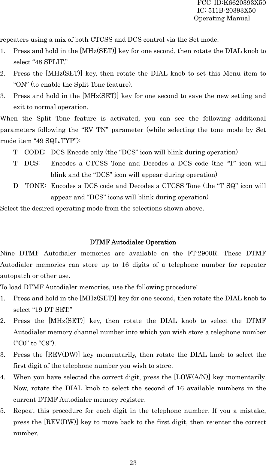 FCC ID:K6620393X50                 IC: 511B-20393X50 Operating Manual  23repeaters using a mix of both CTCSS and DCS control via the Set mode. 1. Press and hold in the [MHz(SET)] key for one second, then rotate the DIAL knob to select “48 SPLIT.” 2. Press the [MHz(SET)] key, then rotate the DIAL knob to set this Menu item to “ON” (to enable the Split Tone feature). 3. Press and hold in the [MHz(SET)] key for one second to save the new setting and exit to normal operation. When the Split Tone feature is activated, you can see the following additional parameters following the “RV TN” parameter (while selecting the tone mode by Set mode item “49 SQL.TYP”): T    CODE:  DCS Encode only (the “DCS” icon will blink during operation) T  DCS:  Encodes a CTCSS Tone and Decodes a DCS code (the “T” icon will blink and the “DCS” icon will appear during operation) D    TONE:  Encodes a DCS code and Decodes a CTCSS Tone (the “T SQ” icon will appear and “DCS” icons will blink during operation) Select the desired operating mode from the selections shown above.   DTMF Autodialer Operation Nine DTMF Autodialer memories are available on the FT-2900R. These DTMF Autodialer memories can store up to 16 digits of a telephone number for repeater autopatch or other use. To load DTMF Autodialer memories, use the following procedure: 1. Press and hold in the [MHz(SET)] key for one second, then rotate the DIAL knob to select “19 DT SET.” 2. Press the [MHz(SET)] key, then rotate the DIAL knob to select the DTMF Autodialer memory channel number into which you wish store a telephone number (“C0” to “C9”). 3. Press the [REV(DW)] key momentarily, then rotate the DIAL knob to select the first digit of the telephone number you wish to store. 4. When you have selected the correct digit, press the [LOW(A/N)] key momentarily. Now, rotate the DIAL knob to select the second of 16 available numbers in the current DTMF Autodialer memory register. 5. Repeat this procedure for each digit in the telephone number. If you a mistake, press the [REV(DW)] key to move back to the first digit, then re-enter the correct number. 