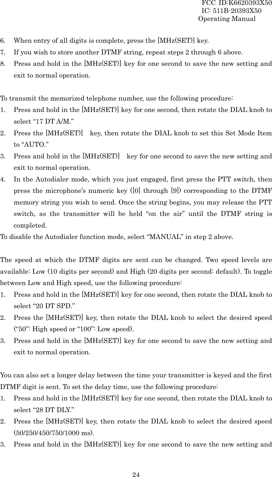 FCC ID:K6620393X50                 IC: 511B-20393X50 Operating Manual  246. When entry of all digits is complete, press the [MHz(SET)] key. 7. If you wish to store another DTMF string, repeat steps 2 through 6 above. 8. Press and hold in the [MHz(SET)] key for one second to save the new setting and exit to normal operation.  To transmit the memorized telephone number, use the following procedure: 1. Press and hold in the [MHz(SET)] key for one second, then rotate the DIAL knob to select “17 DT A/M.” 2. Press the [MHz(SET)]    key, then rotate the DIAL knob to set this Set Mode Item to “AUTO.” 3. Press and hold in the [MHz(SET)]    key for one second to save the new setting and exit to normal operation. 4. In the Autodialer mode, which you just engaged, first press the PTT switch, then press the microphone’s numeric key ([0] through [9]) corresponding to the DTMF memory string you wish to send. Once the string begins, you may release the PTT switch, as the transmitter will be held “on the air” until the DTMF string is completed. To disable the Autodialer function mode, select “MANUAL” in step 2 above.  The speed at which the DTMF digits are sent can be changed. Two speed levels are available: Low (10 digits per second) and High (20 digits per second: default). To toggle between Low and High speed, use the following procedure: 1. Press and hold in the [MHz(SET)] key for one second, then rotate the DIAL knob to select “20 DT SPD.” 2. Press the [MHz(SET)] key, then rotate the DIAL knob to select the desired speed (“50”: High speed or “100”: Low speed). 3. Press and hold in the [MHz(SET)] key for one second to save the new setting and exit to normal operation.  You can also set a longer delay between the time your transmitter is keyed and the first DTMF digit is sent. To set the delay time, use the following procedure: 1. Press and hold in the [MHz(SET)] key for one second, then rotate the DIAL knob to select “28 DT DLY.” 2. Press the [MHz(SET)] key, then rotate the DIAL knob to select the desired speed (50/250/450/750/1000 ms). 3. Press and hold in the [MHz(SET)] key for one second to save the new setting and 