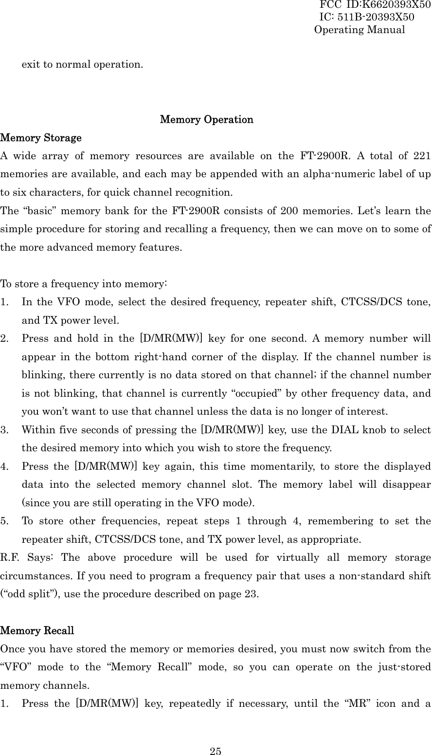 FCC ID:K6620393X50                 IC: 511B-20393X50 Operating Manual  25exit to normal operation.   Memory Operation Memory Storage A wide array of memory resources are available on the FT-2900R. A total of 221 memories are available, and each may be appended with an alpha-numeric label of up to six characters, for quick channel recognition. The “basic” memory bank for the FT-2900R consists of 200 memories. Let’s learn the simple procedure for storing and recalling a frequency, then we can move on to some of the more advanced memory features.  To store a frequency into memory: 1. In the VFO mode, select the desired frequency, repeater shift, CTCSS/DCS tone, and TX power level. 2. Press and hold in the [D/MR(MW)] key for one second. A memory number will appear in the bottom right-hand corner of the display. If the channel number is blinking, there currently is no data stored on that channel; if the channel number is not blinking, that channel is currently “occupied” by other frequency data, and you won’t want to use that channel unless the data is no longer of interest. 3. Within five seconds of pressing the [D/MR(MW)] key, use the DIAL knob to select the desired memory into which you wish to store the frequency. 4. Press the [D/MR(MW)] key again, this time momentarily, to store the displayed data into the selected memory channel slot. The memory label will disappear (since you are still operating in the VFO mode). 5. To store other frequencies, repeat steps 1 through 4, remembering to set the repeater shift, CTCSS/DCS tone, and TX power level, as appropriate. R.F. Says: The above procedure will be used for virtually all memory storage circumstances. If you need to program a frequency pair that uses a non-standard shift (“odd split”), use the procedure described on page 23.  Memory Recall Once you have stored the memory or memories desired, you must now switch from the “VFO” mode to the “Memory Recall” mode, so you can operate on the just-stored memory channels. 1. Press the [D/MR(MW)] key, repeatedly if necessary, until the “MR” icon and a 