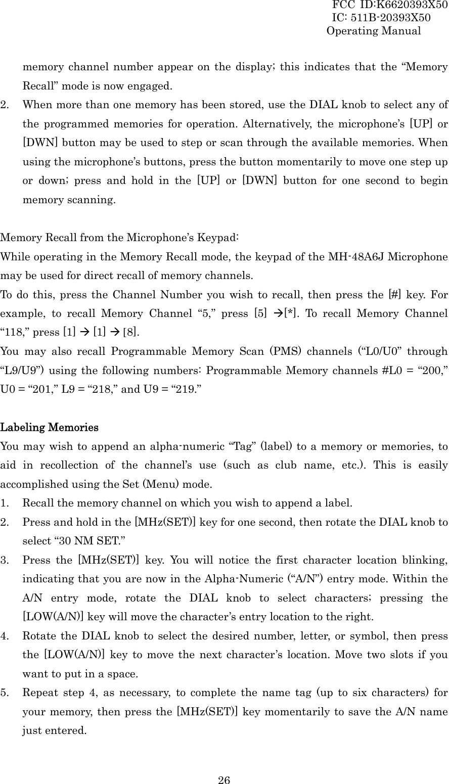 FCC ID:K6620393X50                 IC: 511B-20393X50 Operating Manual  26memory channel number appear on the display; this indicates that the “Memory Recall” mode is now engaged. 2. When more than one memory has been stored, use the DIAL knob to select any of the programmed memories for operation. Alternatively, the microphone’s [UP] or [DWN] button may be used to step or scan through the available memories. When using the microphone’s buttons, press the button momentarily to move one step up or down; press and hold in the [UP] or [DWN] button for one second to begin memory scanning.  Memory Recall from the Microphone’s Keypad: While operating in the Memory Recall mode, the keypad of the MH-48A6J Microphone may be used for direct recall of memory channels. To do this, press the Channel Number you wish to recall, then press the [#] key. For example, to recall Memory Channel “5,” press [5] Æ[*]. To recall Memory Channel “118,” press [1] Æ [1] Æ [8]. You may also recall Programmable Memory Scan (PMS) channels (“L0/U0” through “L9/U9”) using the following numbers: Programmable Memory channels #L0 = “200,” U0 = “201,” L9 = “218,” and U9 = “219.”  Labeling Memories You may wish to append an alpha-numeric “Tag” (label) to a memory or memories, to aid in recollection of the channel’s use (such as club name, etc.). This is easily accomplished using the Set (Menu) mode. 1. Recall the memory channel on which you wish to append a label. 2. Press and hold in the [MHz(SET)] key for one second, then rotate the DIAL knob to select “30 NM SET.” 3. Press the [MHz(SET)] key. You will notice the first character location blinking, indicating that you are now in the Alpha-Numeric (“A/N”) entry mode. Within the A/N entry mode, rotate the DIAL knob to select characters; pressing the [LOW(A/N)] key will move the character’s entry location to the right. 4. Rotate the DIAL knob to select the desired number, letter, or symbol, then press the [LOW(A/N)] key to move the next character’s location. Move two slots if you want to put in a space. 5. Repeat step 4, as necessary, to complete the name tag (up to six characters) for your memory, then press the [MHz(SET)] key momentarily to save the A/N name just entered. 