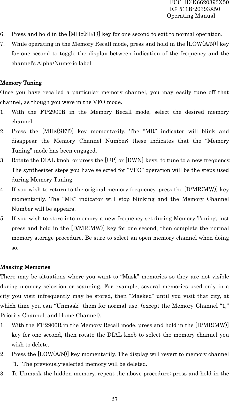 FCC ID:K6620393X50                 IC: 511B-20393X50 Operating Manual  276. Press and hold in the [MHz(SET)] key for one second to exit to normal operation. 7. While operating in the Memory Recall mode, press and hold in the [LOW(A/N)] key for one second to toggle the display between indication of the frequency and the channel’s Alpha/Numeric label.  Memory Tuning Once you have recalled a particular memory channel, you may easily tune off that channel, as though you were in the VFO mode. 1. With the FT-2900R in the Memory Recall mode, select the desired memory channel. 2. Press the [MHz(SET)] key momentarily. The “MR” indicator will blink and disappear the Memory Channel Number; these indicates that the “Memory Tuning” mode has been engaged. 3. Rotate the DIAL knob, or press the [UP] or [DWN] keys, to tune to a new frequency. The synthesizer steps you have selected for “VFO” operation will be the steps used during Memory Tuning. 4. If you wish to return to the original memory frequency, press the [D/MR(MW)] key momentarily. The “MR” indicator will stop blinking and the Memory Channel Number will be appears. 5. If you wish to store into memory a new frequency set during Memory Tuning, just press and hold in the [D/MR(MW)] key for one second, then complete the normal memory storage procedure. Be sure to select an open memory channel when doing so.  Masking Memories There may be situations where you want to “Mask” memories so they are not visible during memory selection or scanning. For example, several memories used only in a city you visit infrequently may be stored, then “Masked” until you visit that city, at which time you can “Unmask” them for normal use. (except the Memory Channel “1,” Priority Channel, and Home Channel). 1. With the FT-2900R in the Memory Recall mode, press and hold in the [D/MR(MW)] key for one second, then rotate the DIAL knob to select the memory channel you wish to delete. 2. Press the [LOW(A/N)] key momentarily. The display will revert to memory channel “1.” The previously-selected memory will be deleted. 3. To Unmask the hidden memory, repeat the above procedure: press and hold in the 